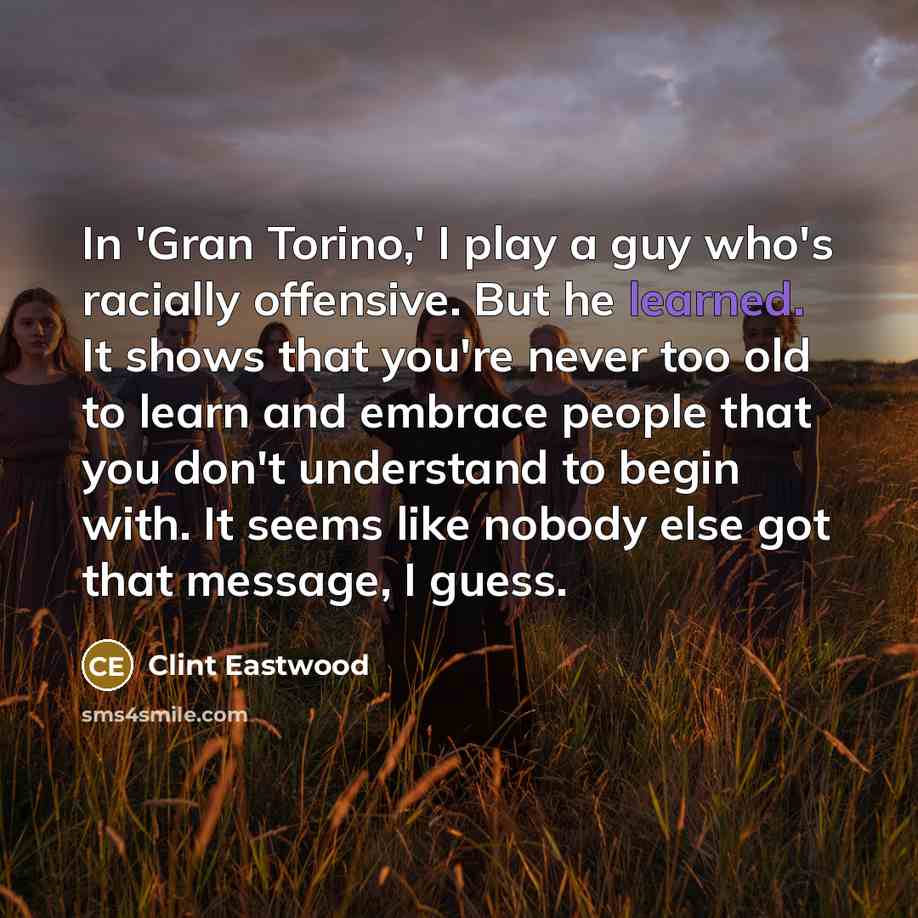 “In 'Gran Torino,' I play a guy who's racially offensive. But he learned. It shows that you're never too old to learn and embrace people that you don't understand to begin with. It seems like nobody else got that message, I guess.” quote by Clint Eastwood