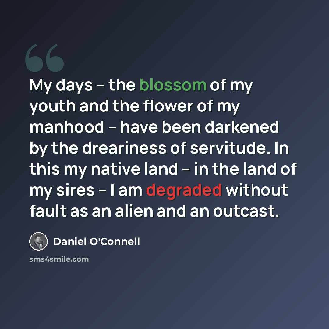 “My days – the blossom of my youth and the flower of my manhood – have been darkened by the dreariness of servitude. In this my native land – in the land of my sires – I am degraded without fault as an alien and an outcast.” quote by Daniel O'Connell