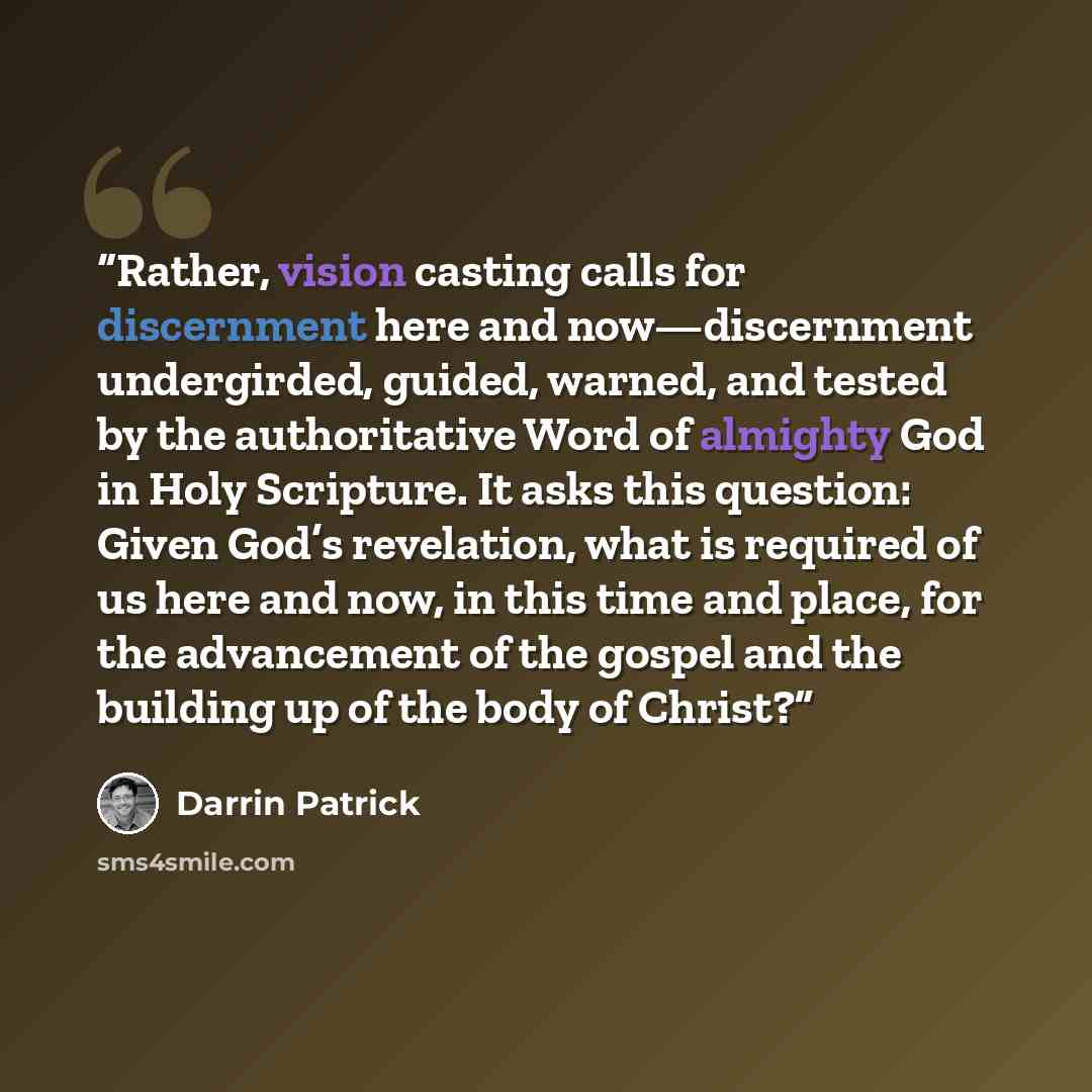 “Rather, vision casting calls for discernment here and now—discernment undergirded, guided, warned, and tested by the authoritative Word of almighty God in Holy Scripture. It asks this question: Given God’s revelation, what is required of us here and now, in this time and place, for the advancement…” quote by Darrin Patrick