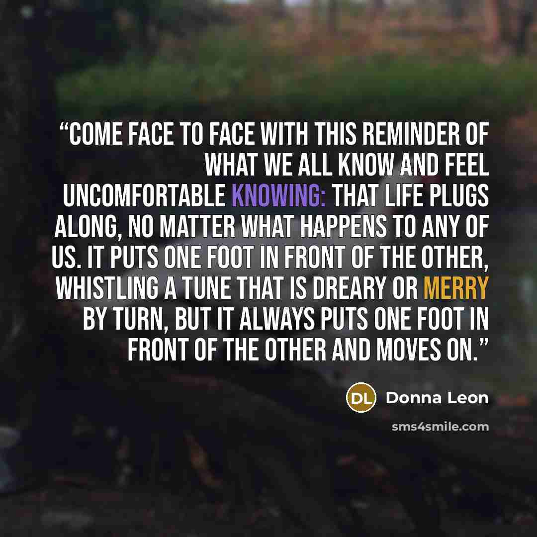 “come face to face with this reminder of what we all know and feel uncomfortable knowing: that life plugs along, no matter what happens to any of us. It puts one foot in front of the other, whistling a tune that is dreary or merry by turn, but it always puts one foot in front of the other and moves…” quote by Donna Leon