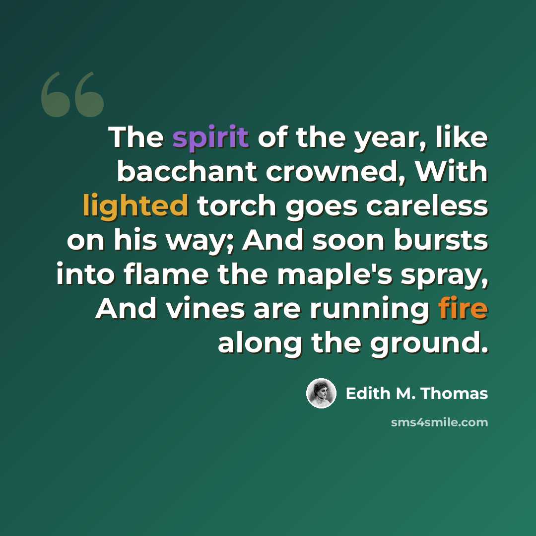 “The spirit of the year, like bacchant crowned, With lighted torch goes careless on his way; And soon bursts into flame the maple's spray, And vines are running fire along the ground.” quote by Edith M. Thomas
