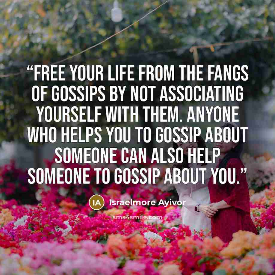 “Free your life from the fangs of gossips by not associating yourself with them. Anyone who helps you to gossip about someone can also help someone to gossip about you.” quote by Israelmore Ayivor
