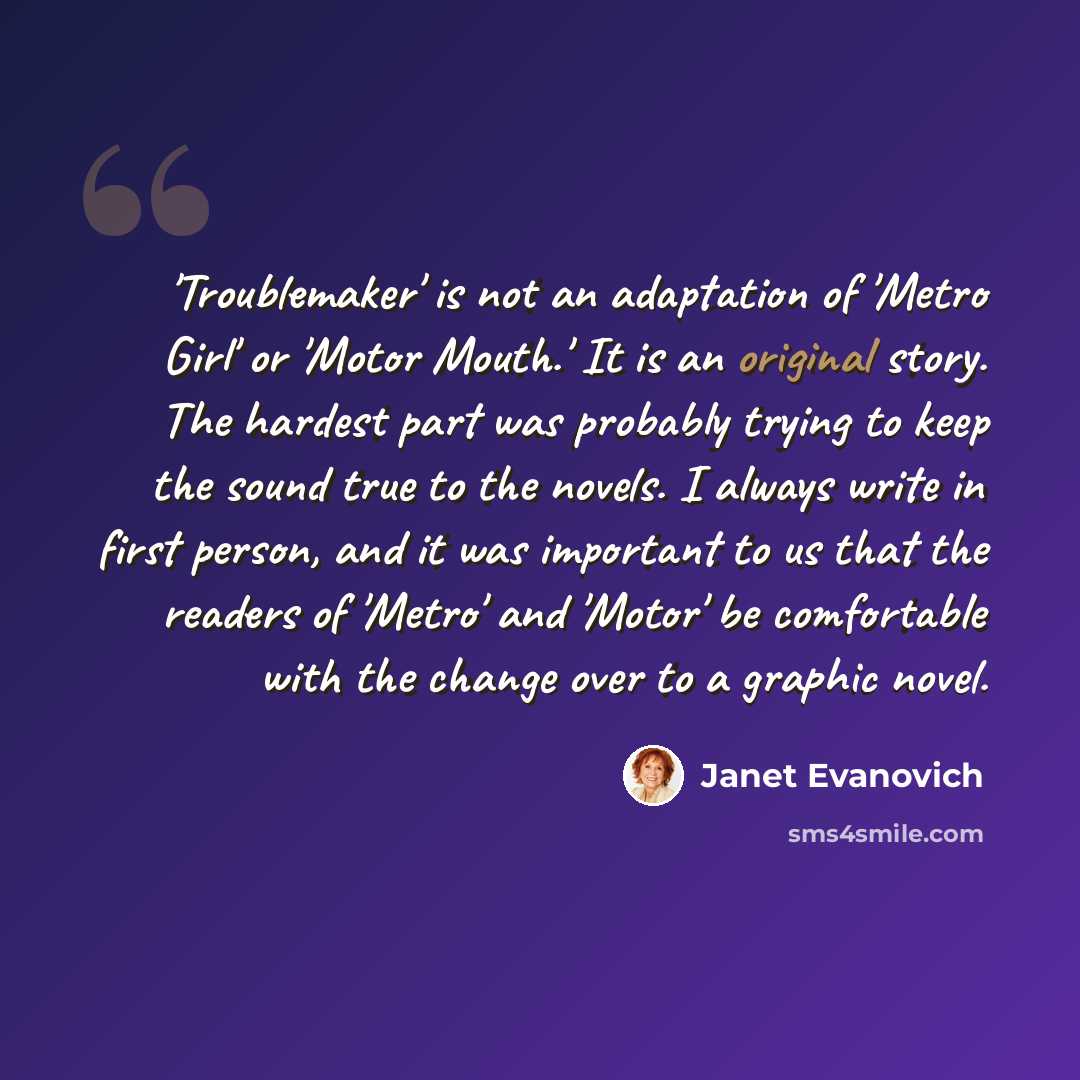 “'Troublemaker' is not an adaptation of 'Metro Girl' or 'Motor Mouth.' It is an original story. The hardest part was probably trying to keep the sound true to the novels. I always write in first person, and it was important to us that the readers of 'Metro' and 'Motor' be comfortable with the…” quote by Janet Evanovich