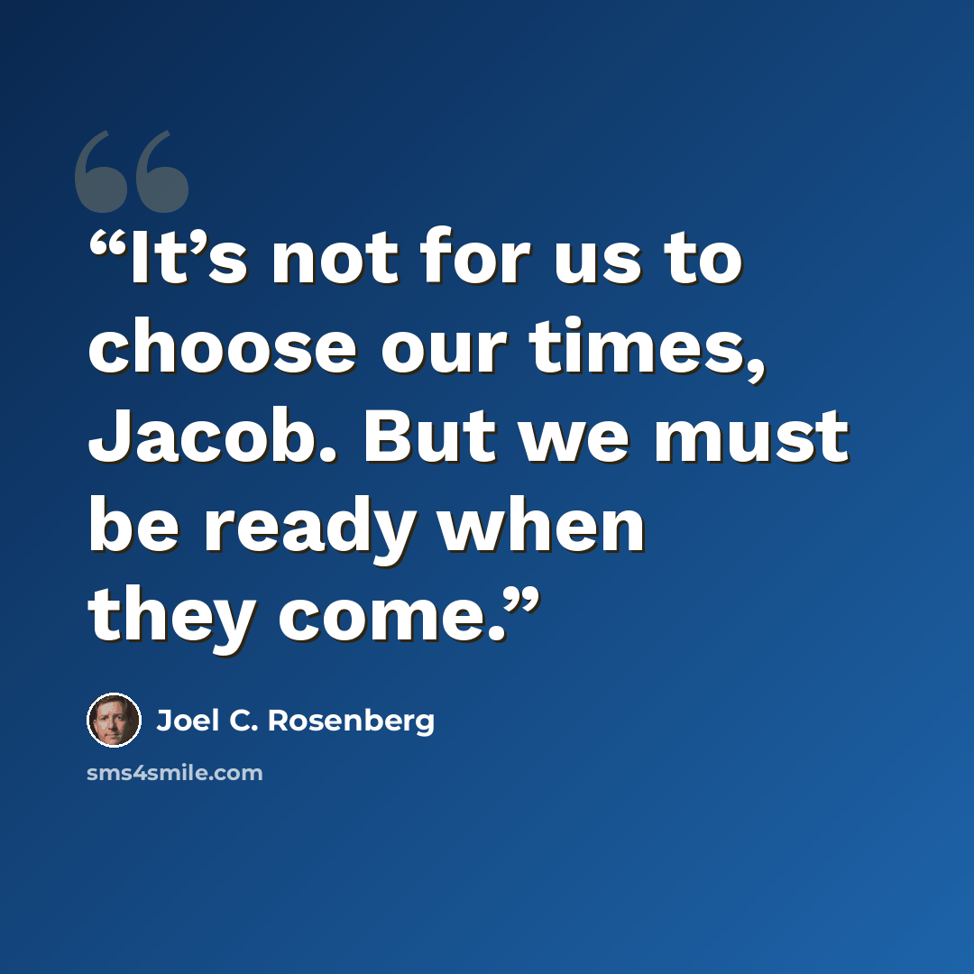 “It’s not for us to choose our times, Jacob. But we must be ready when they come.” quote by Joel C. Rosenberg