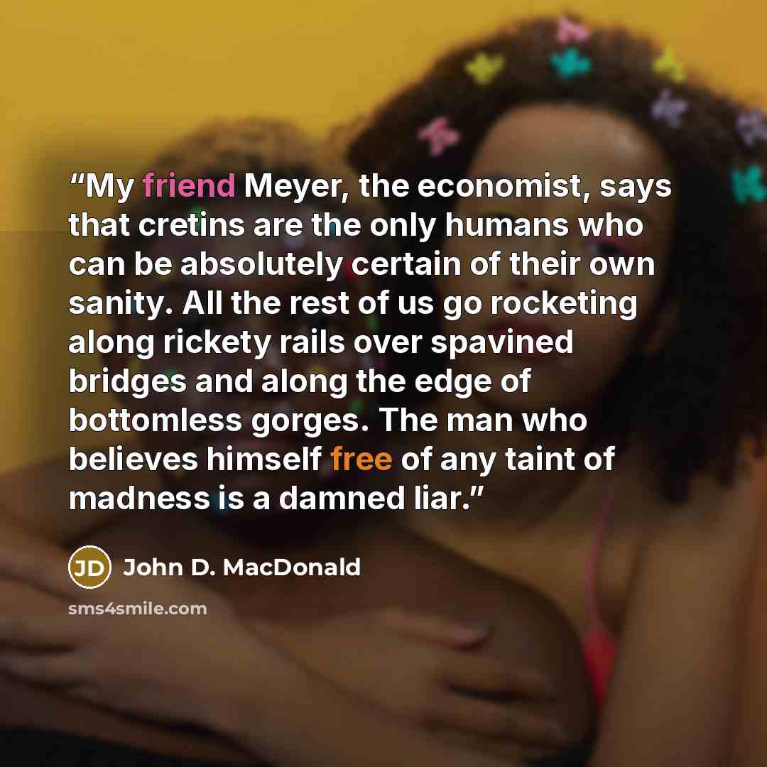 “My friend Meyer, the economist, says that cretins are the only humans who can be absolutely certain of their own sanity. All the rest of us go rocketing along rickety rails over spavined bridges and along the edge of bottomless gorges. The man who believes himself free of any taint of madness is a…” quote by John D. MacDonald