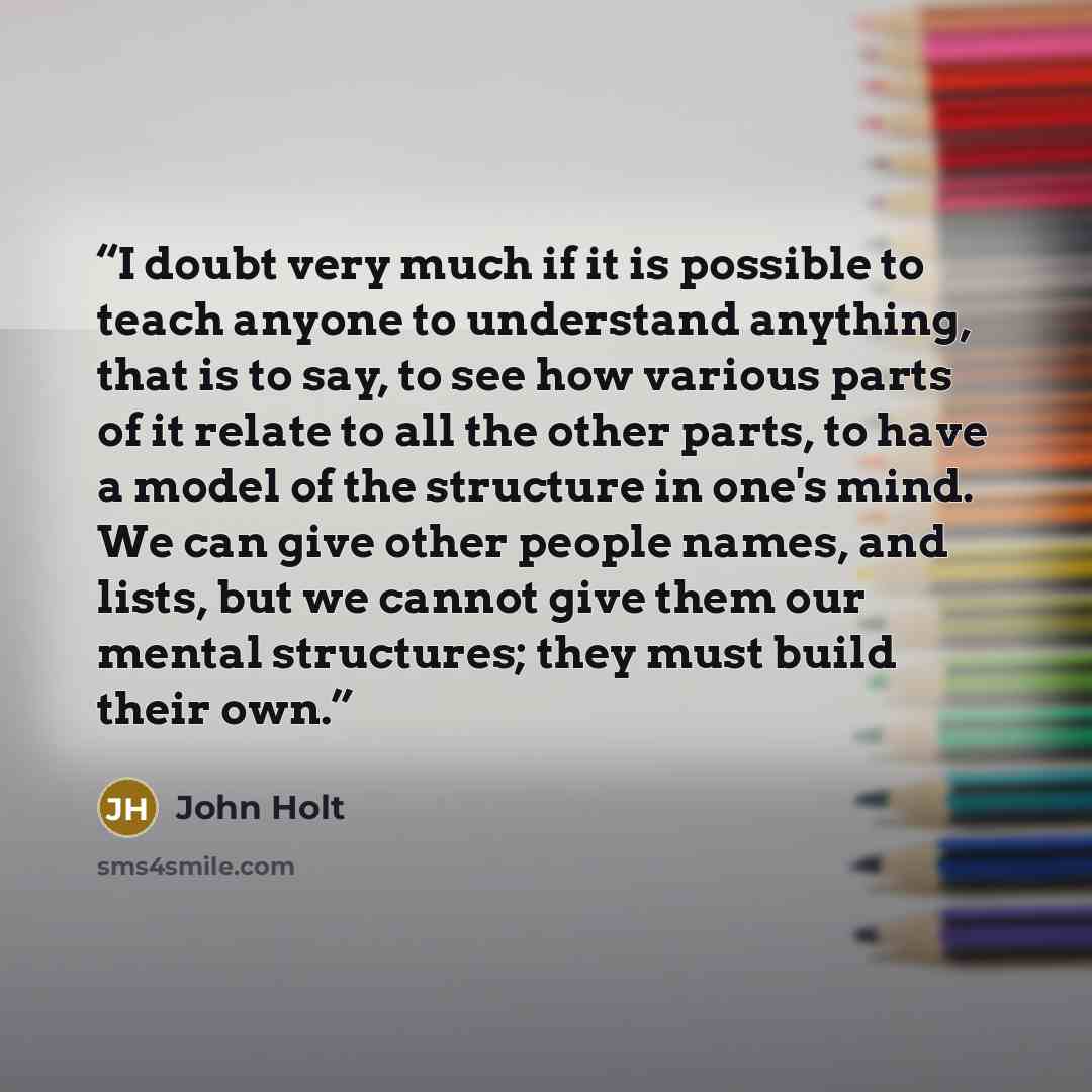 “I doubt very much if it is possible to teach anyone to understand anything, that is to say, to see how various parts of it relate to all the other parts, to have a model of the structure in one's mind. We can give other people names, and lists, but we cannot give them our mental structures; they…” quote by John Holt