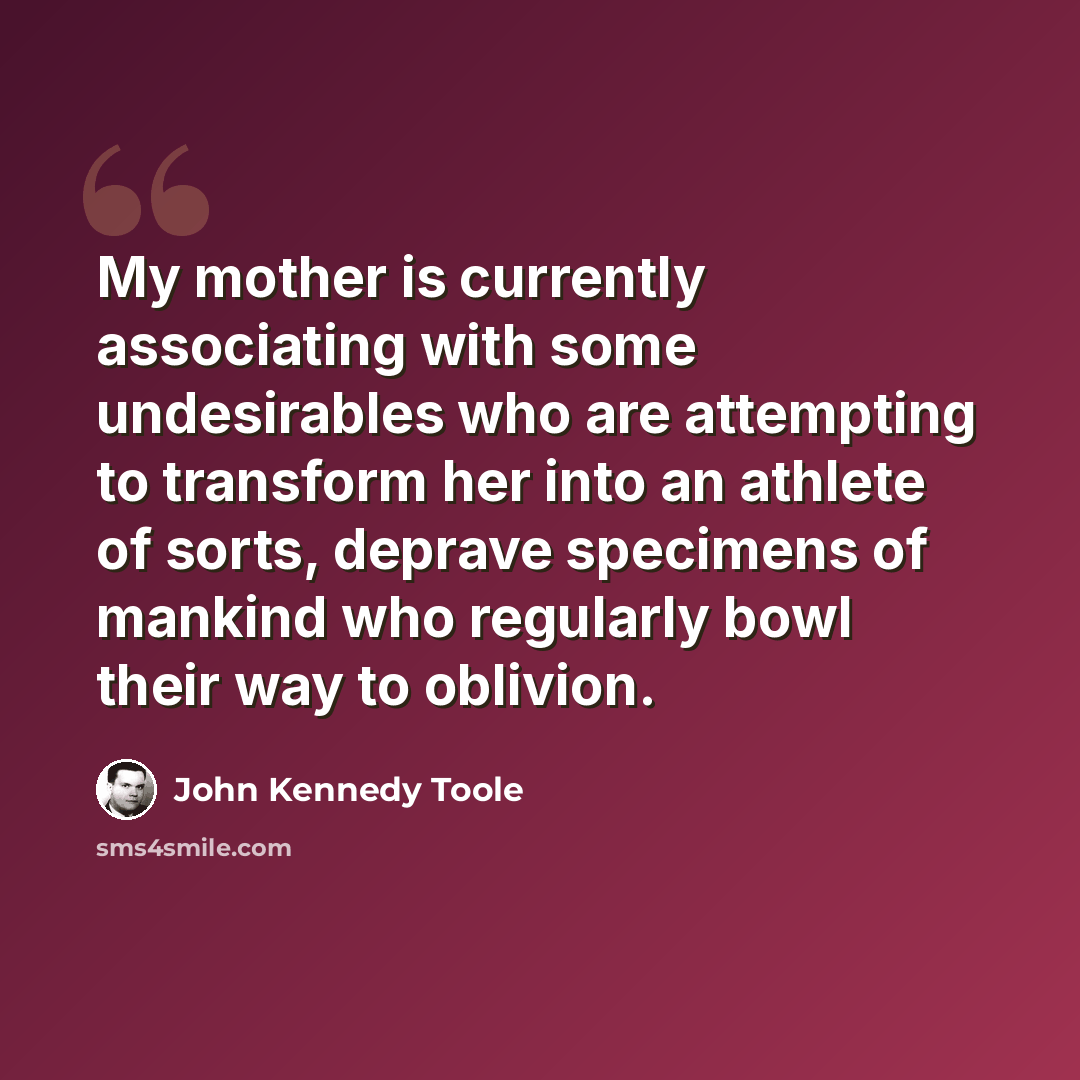 “My mother is currently associating with some undesirables who are attempting to transform her into an athlete of sorts, deprave specimens of mankind who regularly bowl their way to oblivion.” quote by John Kennedy Toole