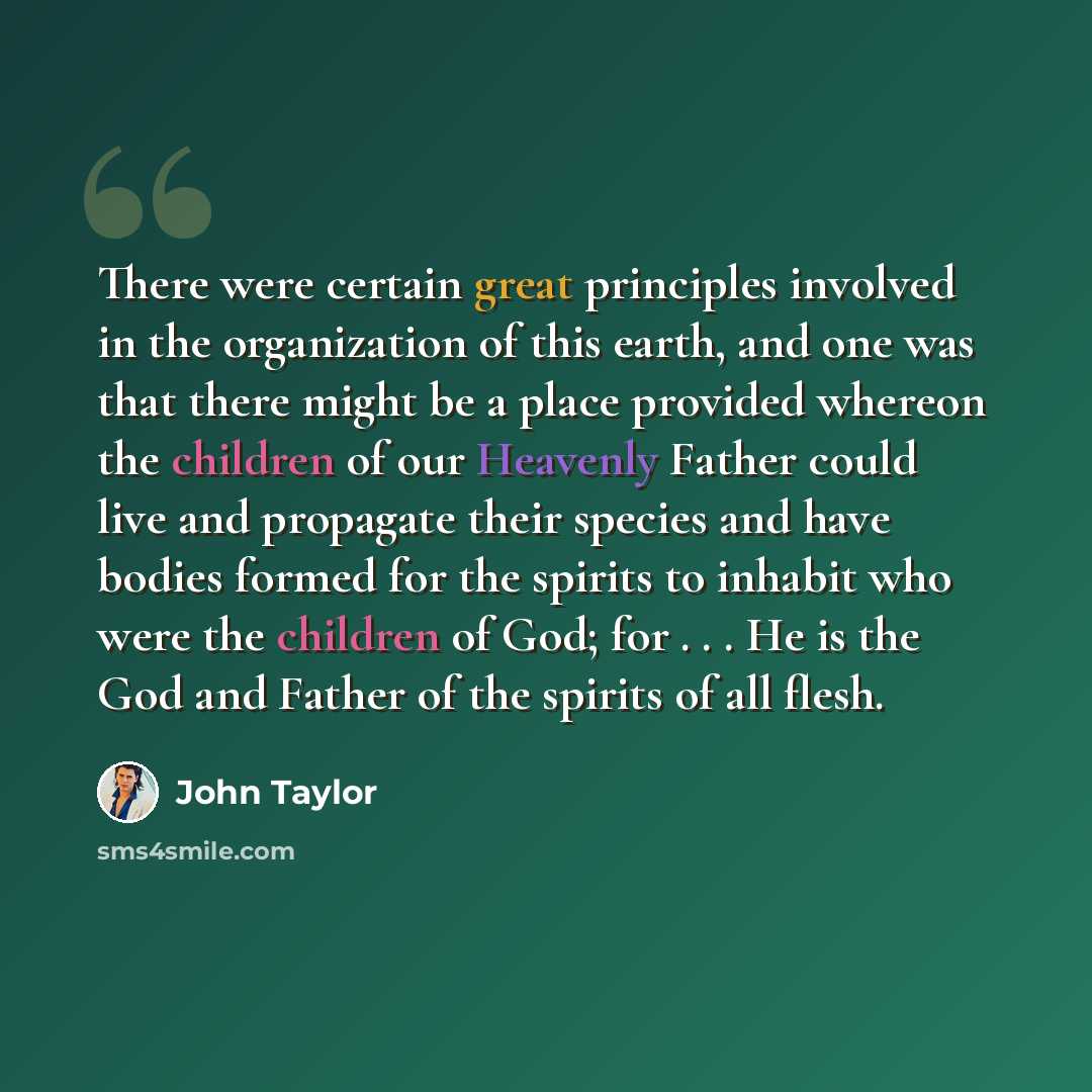“There were certain great principles involved in the organization of this earth, and one was that there might be a place provided whereon the children of our Heavenly Father could live and propagate their species and have bodies formed for the spirits to inhabit who were the children of God; for…” quote by John Taylor