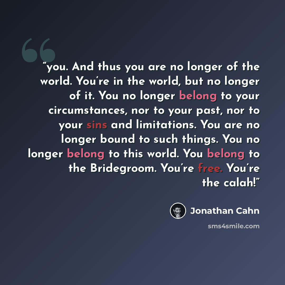“you. And thus you are no longer of the world. You’re in the world, but no longer of it. You no longer belong to your circumstances, nor to your past, nor to your sins and limitations. You are no longer bound to such things. You no longer belong to this world. You belong to the Bridegroom. You’re…” quote by Jonathan Cahn