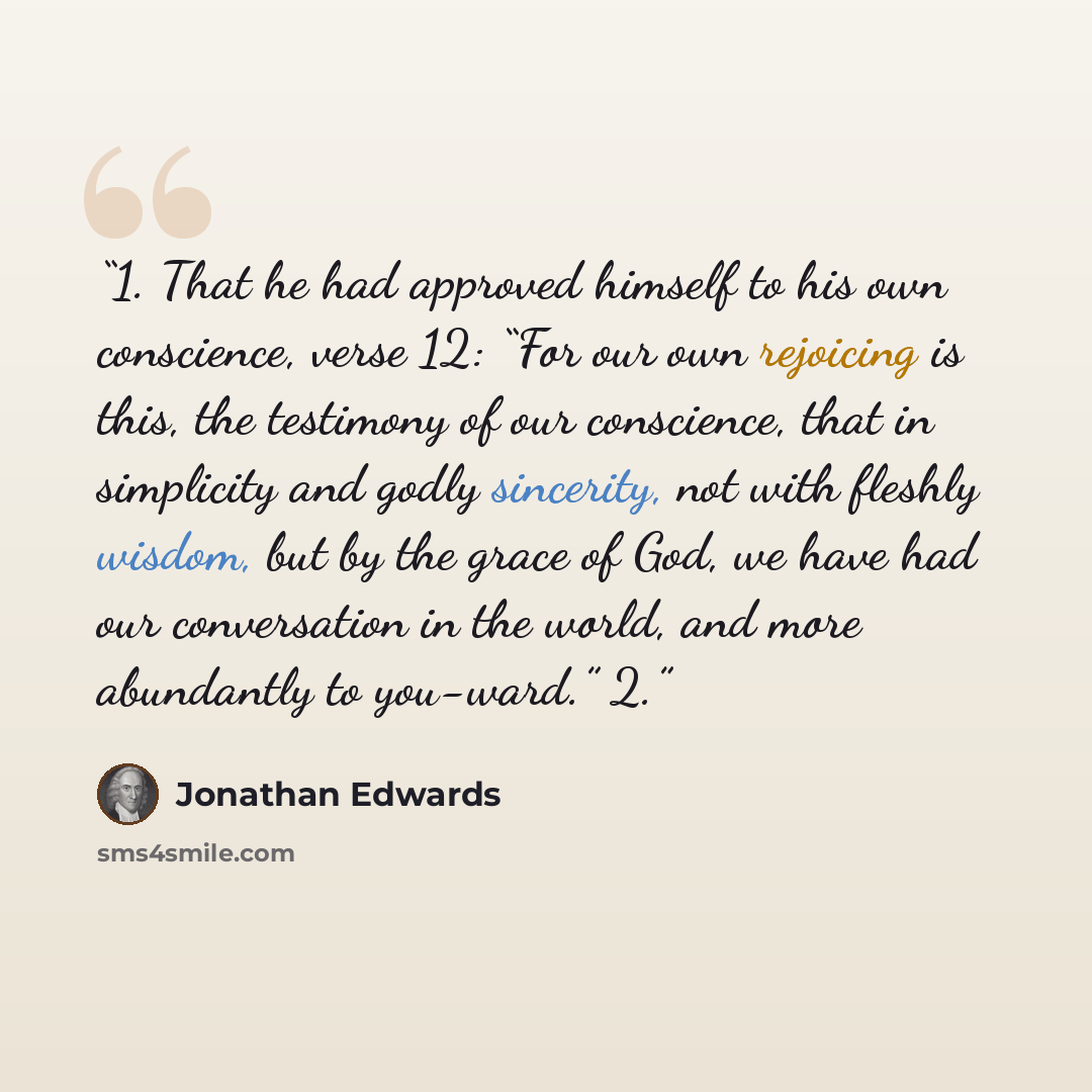 “1. That he had approved himself to his own conscience, verse 12: “For our own rejoicing is this, the testimony of our conscience, that in simplicity and godly sincerity, not with fleshly wisdom, but by the grace of God, we have had our conversation in the world, and more abundantly to you-ward.” 2.” quote by Jonathan Edwards