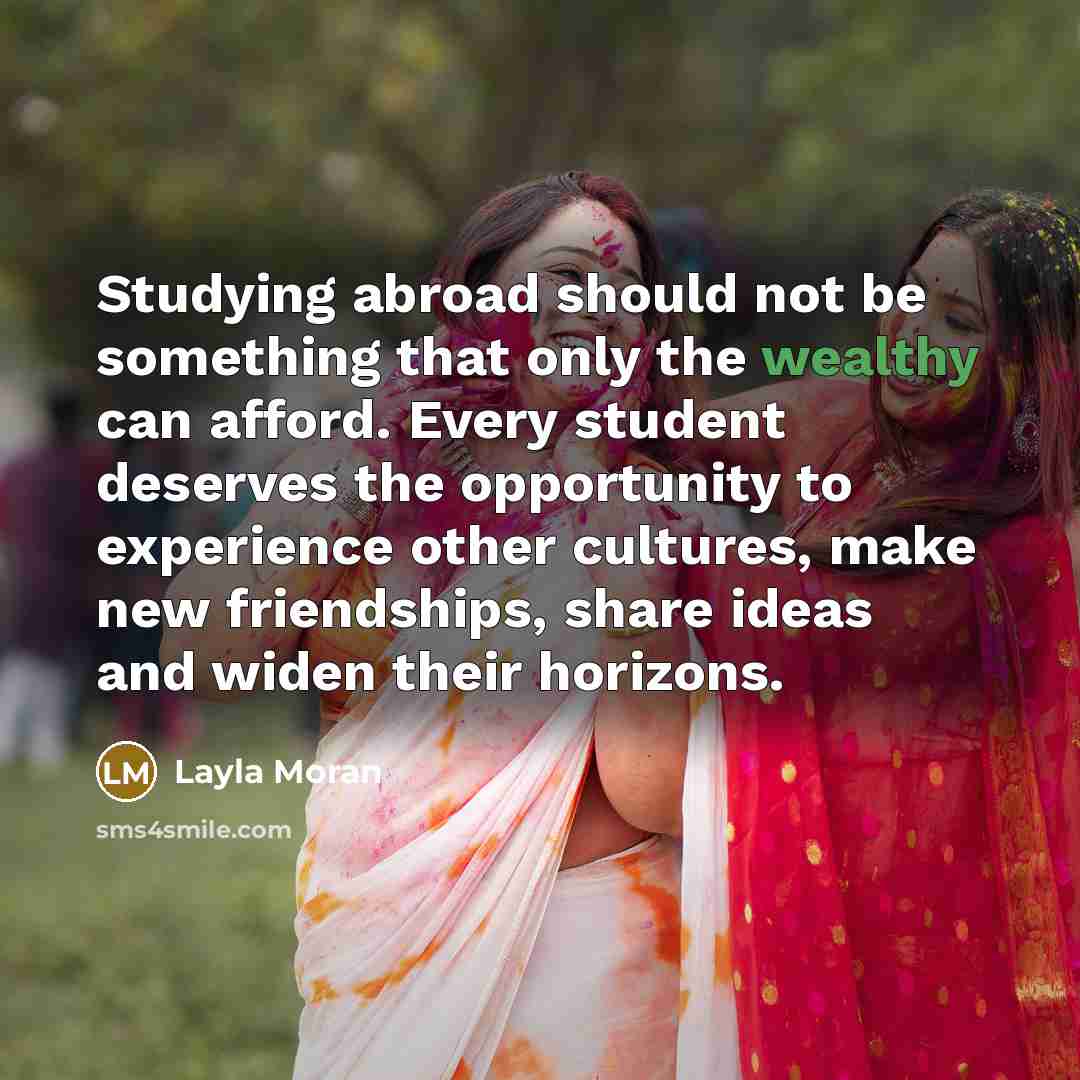 “Studying abroad should not be something that only the wealthy can afford. Every student deserves the opportunity to experience other cultures, make new friendships, share ideas and widen their horizons.” quote by Layla Moran