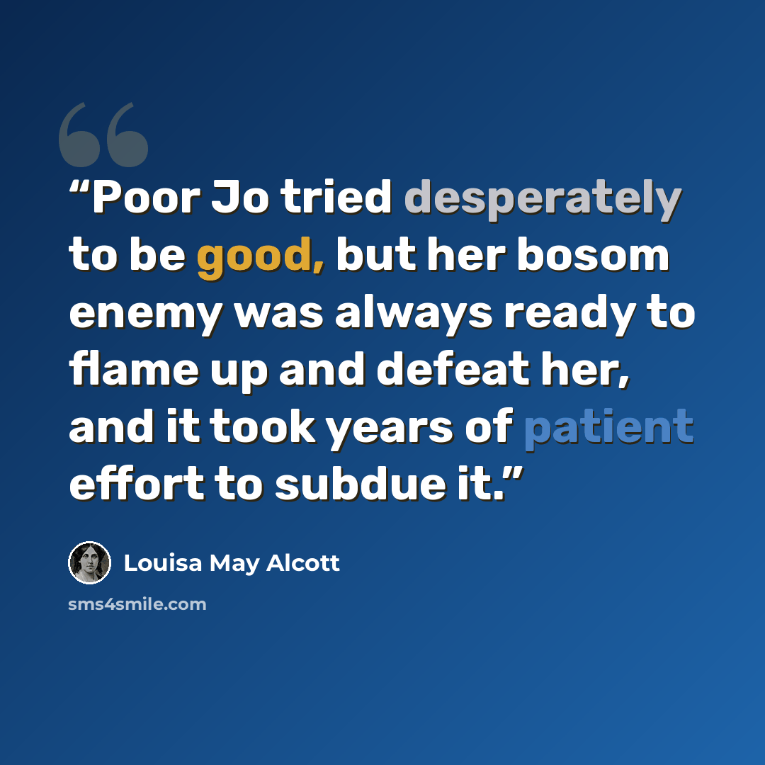 “Poor Jo tried desperately to be good, but her bosom enemy was always ready to flame up and defeat her, and it took years of patient effort to subdue it.” quote by Louisa May Alcott