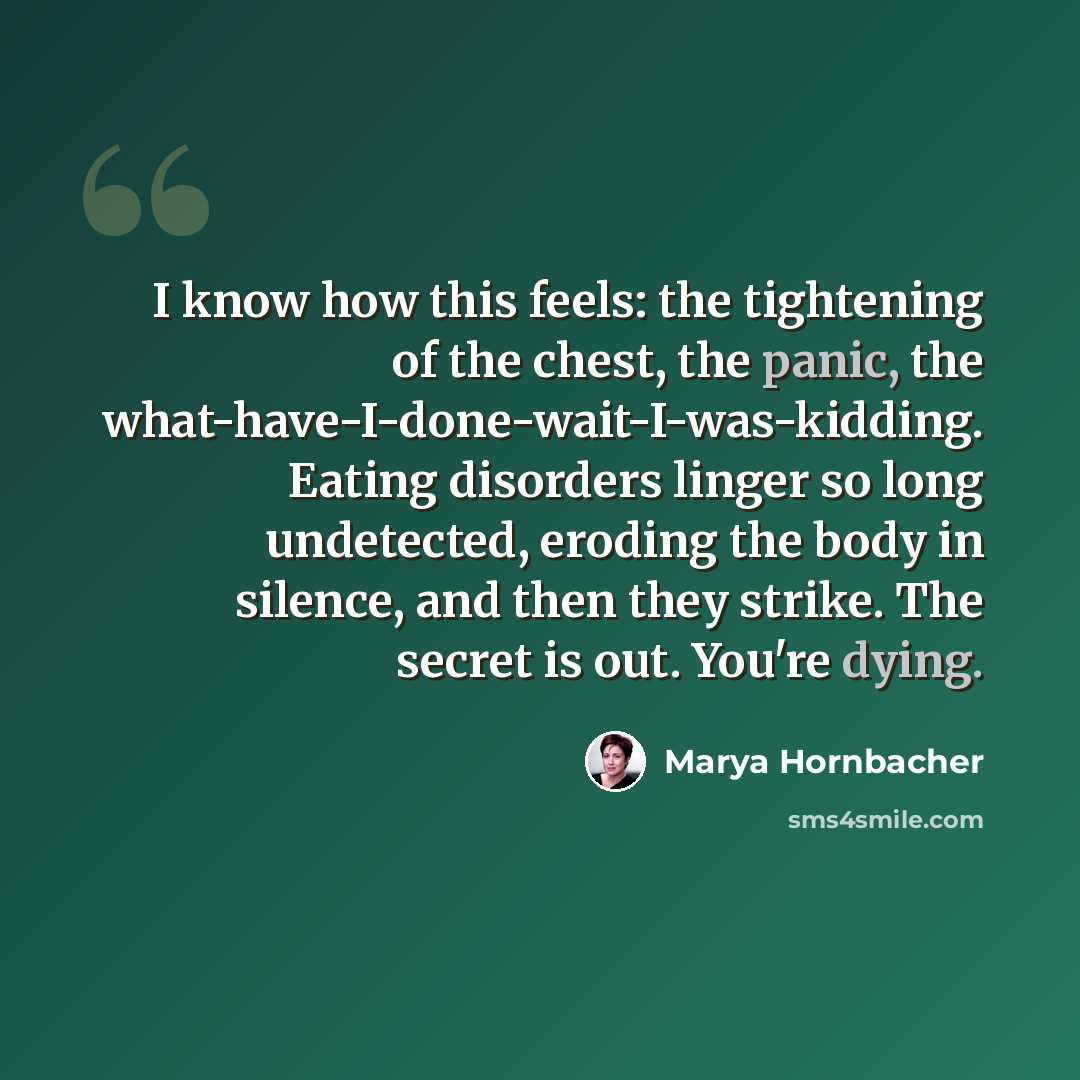 “I know how this feels: the tightening of the chest, the panic, the what-have-I-done-wait-I-was-kidding. Eating disorders linger so long undetected, eroding the body in silence, and then they strike. The secret is out. You're dying.” quote by Marya Hornbacher