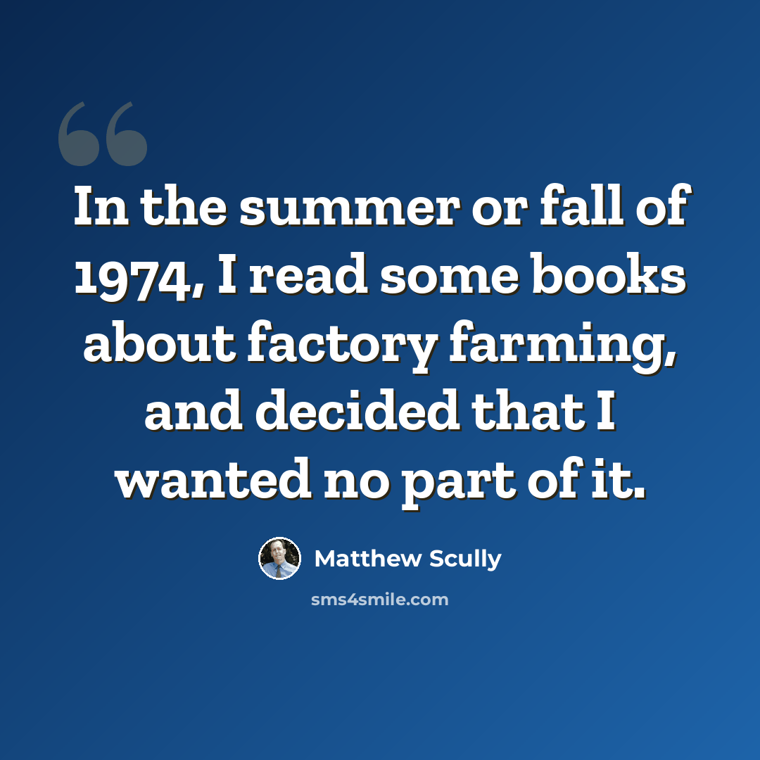 “In the summer or fall of 1974, I read some books about factory farming, and decided that I wanted no part of it.” quote by Matthew Scully