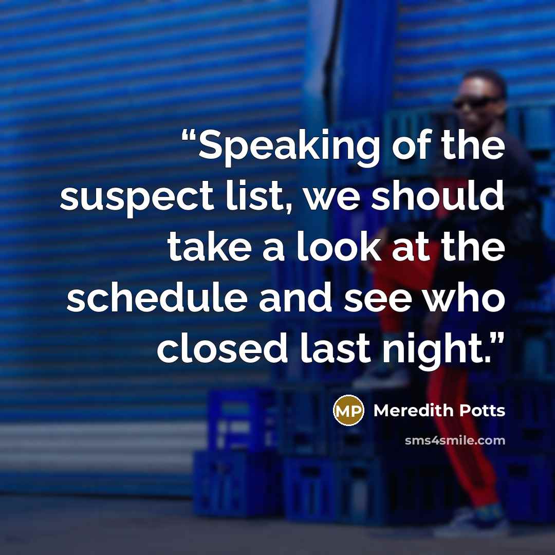 “Speaking of the suspect list, we should take a look at the schedule and see who closed last night.” quote by Meredith Potts