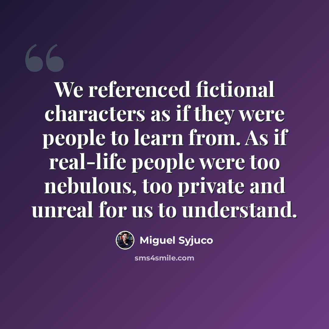 “We referenced fictional characters as if they were people to learn from. As if real-life people were too nebulous, too private and unreal for us to understand.” quote by Miguel Syjuco