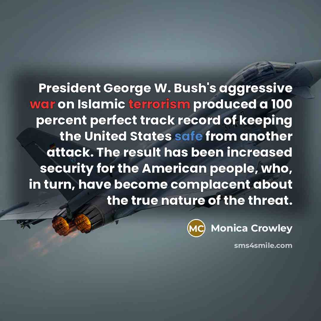 “President George W. Bush's aggressive war on Islamic terrorism produced a 100 percent perfect track record of keeping the United States safe from another attack. The result has been increased security for the American people, who, in turn, have become complacent about the true nature of the threat.” quote by Monica Crowley