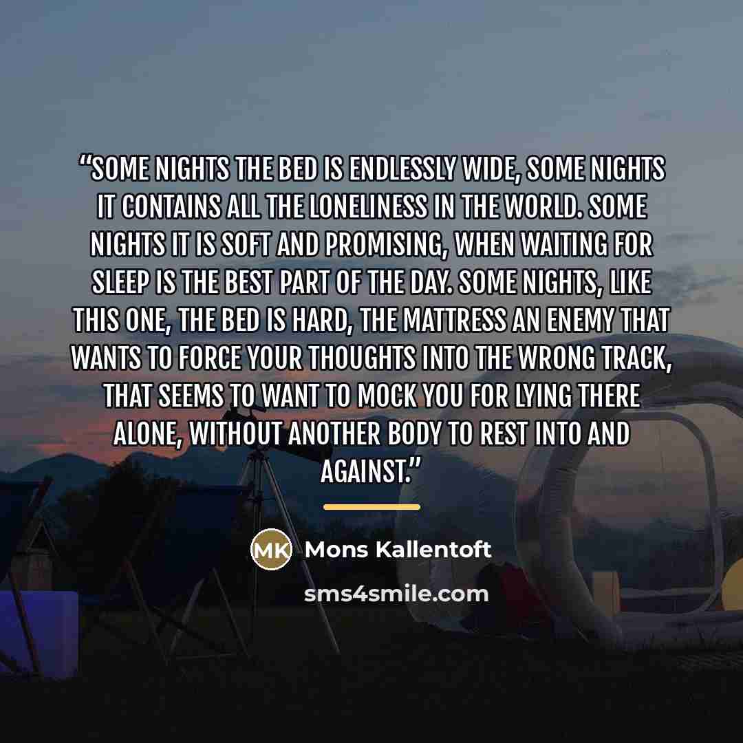 “Some nights the bed is endlessly wide, some nights it contains all the loneliness in the world. Some nights it is soft and promising, when waiting for sleep is the best part of the day. Some nights, like this one, the bed is hard, the mattress an enemy that wants to force your thoughts into the…” quote by Mons Kallentoft