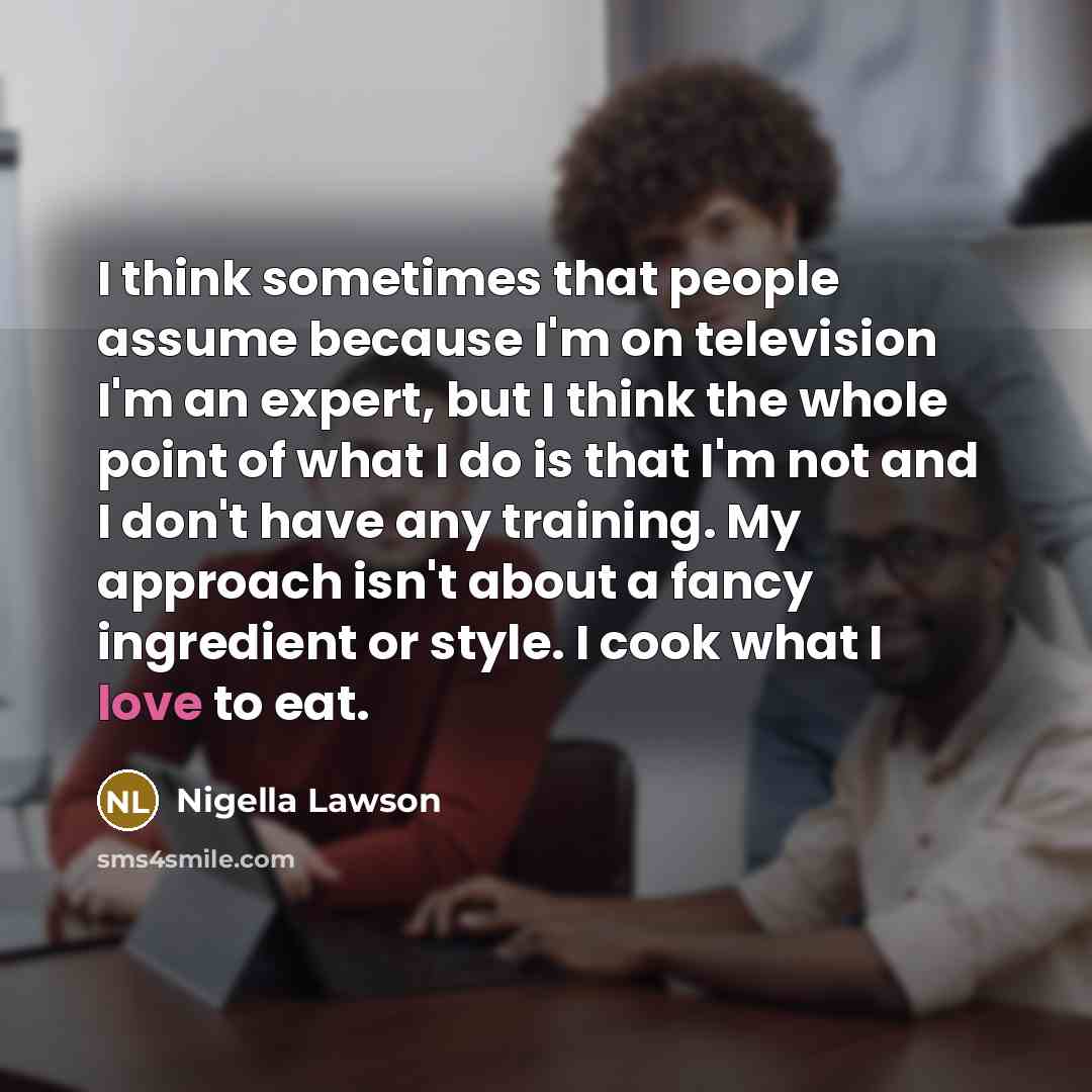 “I think sometimes that people assume because I'm on television I'm an expert, but I think the whole point of what I do is that I'm not and I don't have any training. My approach isn't about a fancy ingredient or style. I cook what I love to eat.” quote by Nigella Lawson