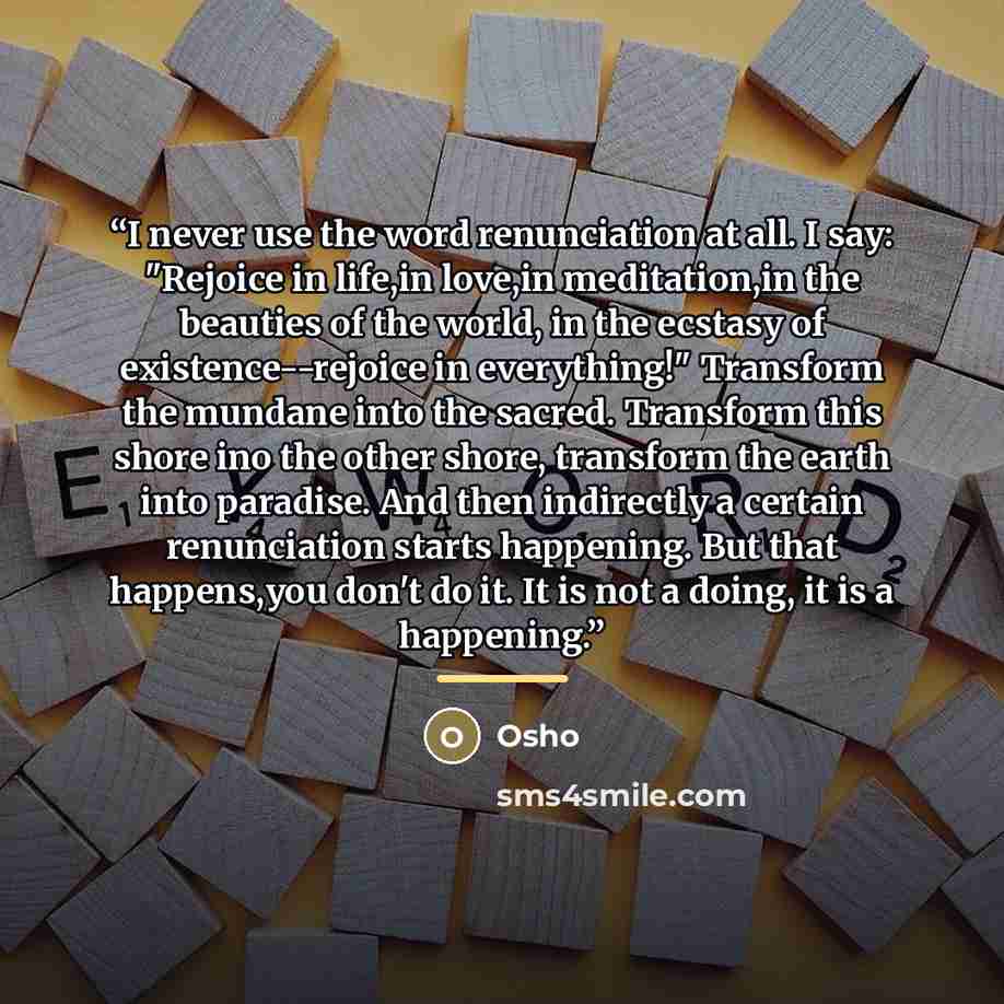 “I never use the word renunciation at all. I say: "Rejoice in life,in love,in meditation,in the beauties of the world, in the ecstasy of existence--rejoice in everything!" Transform the mundane into the sacred. Transform this shore ino the other shore, transform the earth into paradise. And then…” quote by Osho