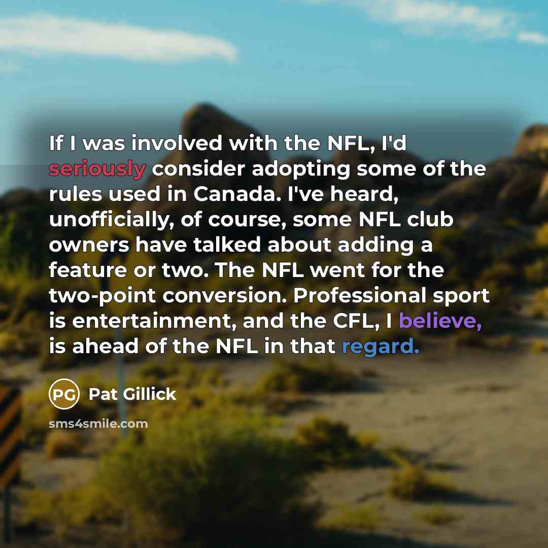 “If I was involved with the NFL, I'd seriously consider adopting some of the rules used in Canada. I've heard, unofficially, of course, some NFL club owners have talked about adding a feature or two. The NFL went for the two-point conversion. Professional sport is entertainment, and the CFL, I…” quote by Pat Gillick