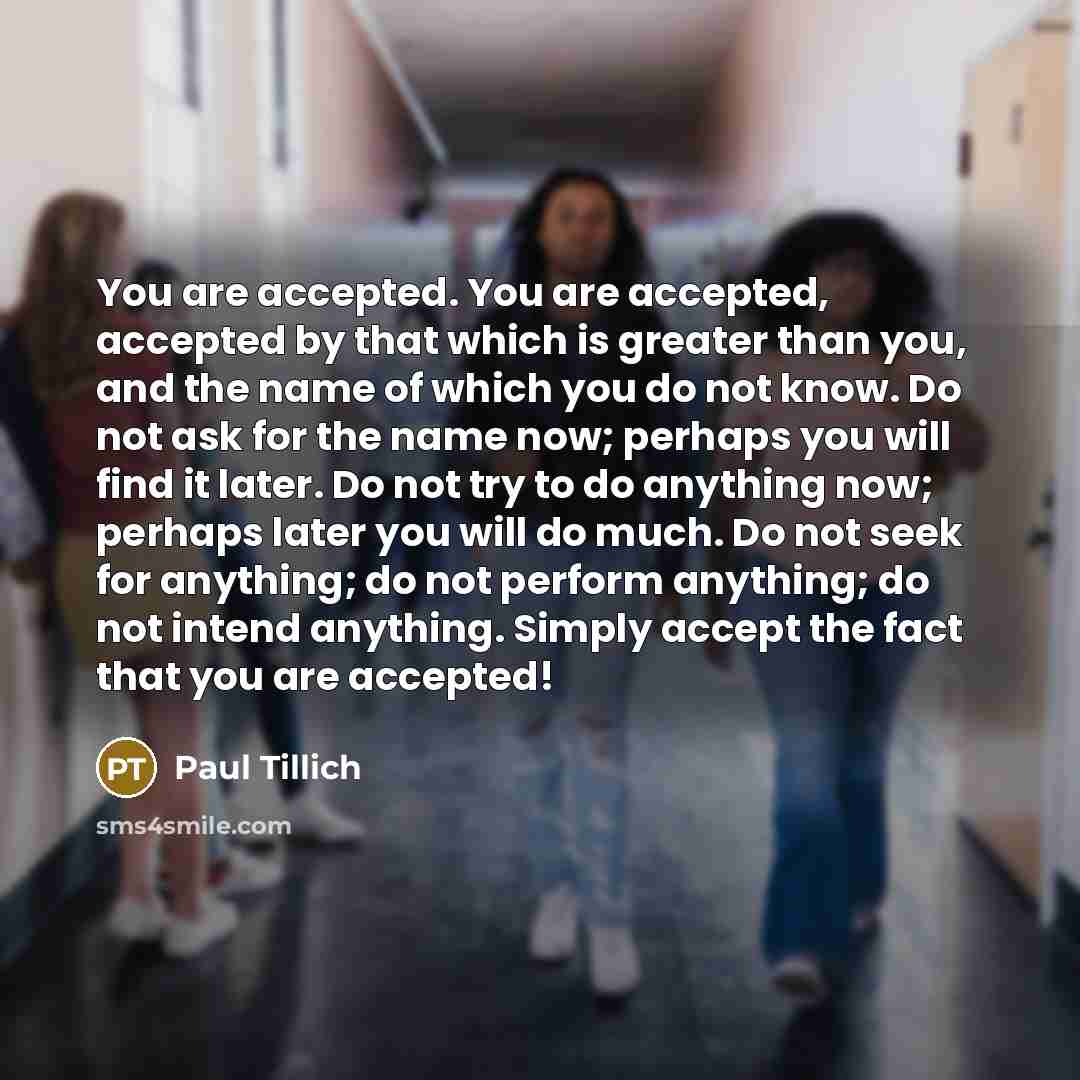 “You are accepted. You are accepted, accepted by that which is greater than you, and the name of which you do not know. Do not ask for the name now; perhaps you will find it later. Do not try to do anything now; perhaps later you will do much. Do not seek for anything; do not perform anything; do…” quote by Paul Tillich