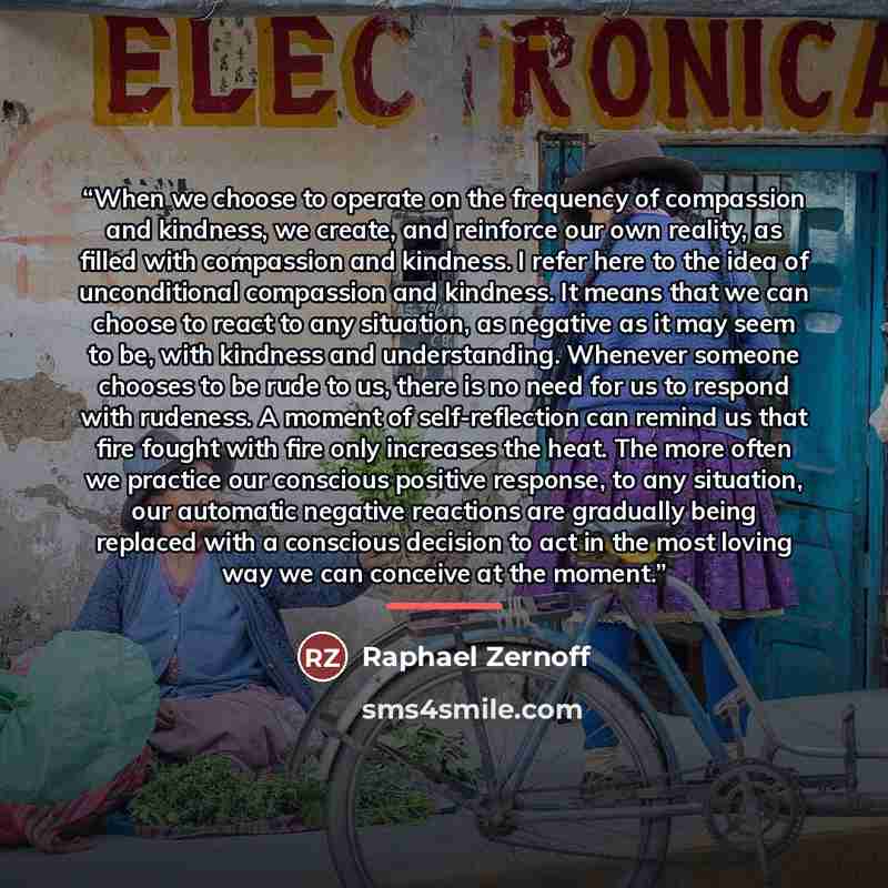 “When we choose to operate on the frequency of compassion and kindness, we create, and reinforce our own reality, as filled with compassion and kindness. I refer here to the idea of unconditional compassion and kindness. It means that we can choose to react to any situation, as negative as it may…” quote by Raphael Zernoff