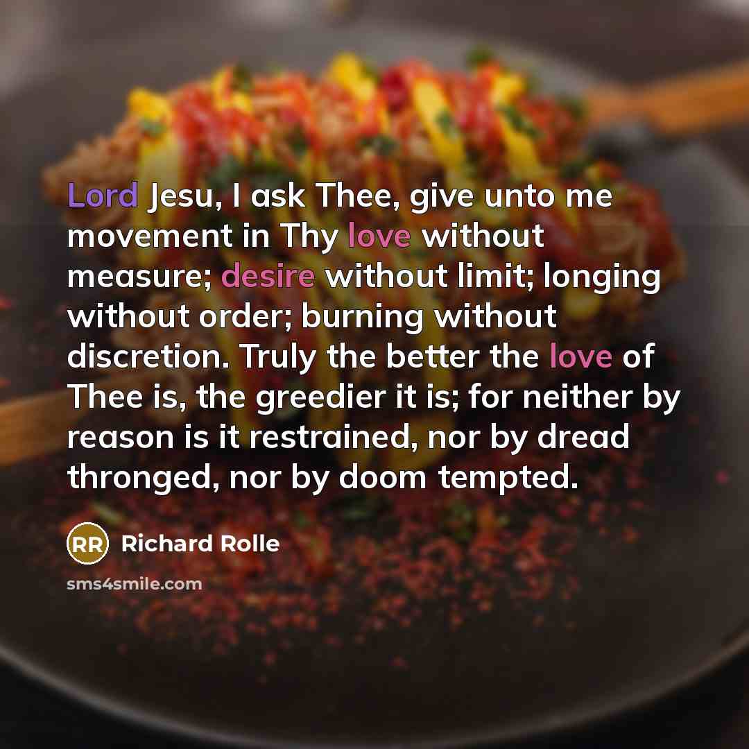 “Lord Jesu, I ask Thee, give unto me movement in Thy love without measure; desire without limit; longing without order; burning without discretion. Truly the better the love of Thee is, the greedier it is; for neither by reason is it restrained, nor by dread thronged, nor by doom tempted.” quote by Richard Rolle