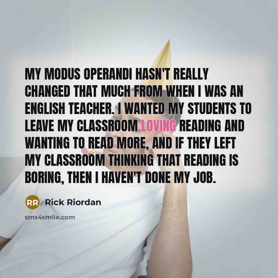 “My modus operandi hasn't really changed that much from when I was an English teacher. I wanted my students to leave my classroom loving reading and wanting to read more, and if they left my classroom thinking that reading is boring, then I haven't done my job.” quote by Rick Riordan