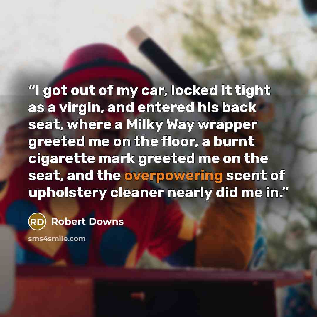“I got out of my car, locked it tight as a virgin, and entered his back seat, where a Milky Way wrapper greeted me on the floor, a burnt cigarette mark greeted me on the seat, and the overpowering scent of upholstery cleaner nearly did me in.” quote by Robert Downs