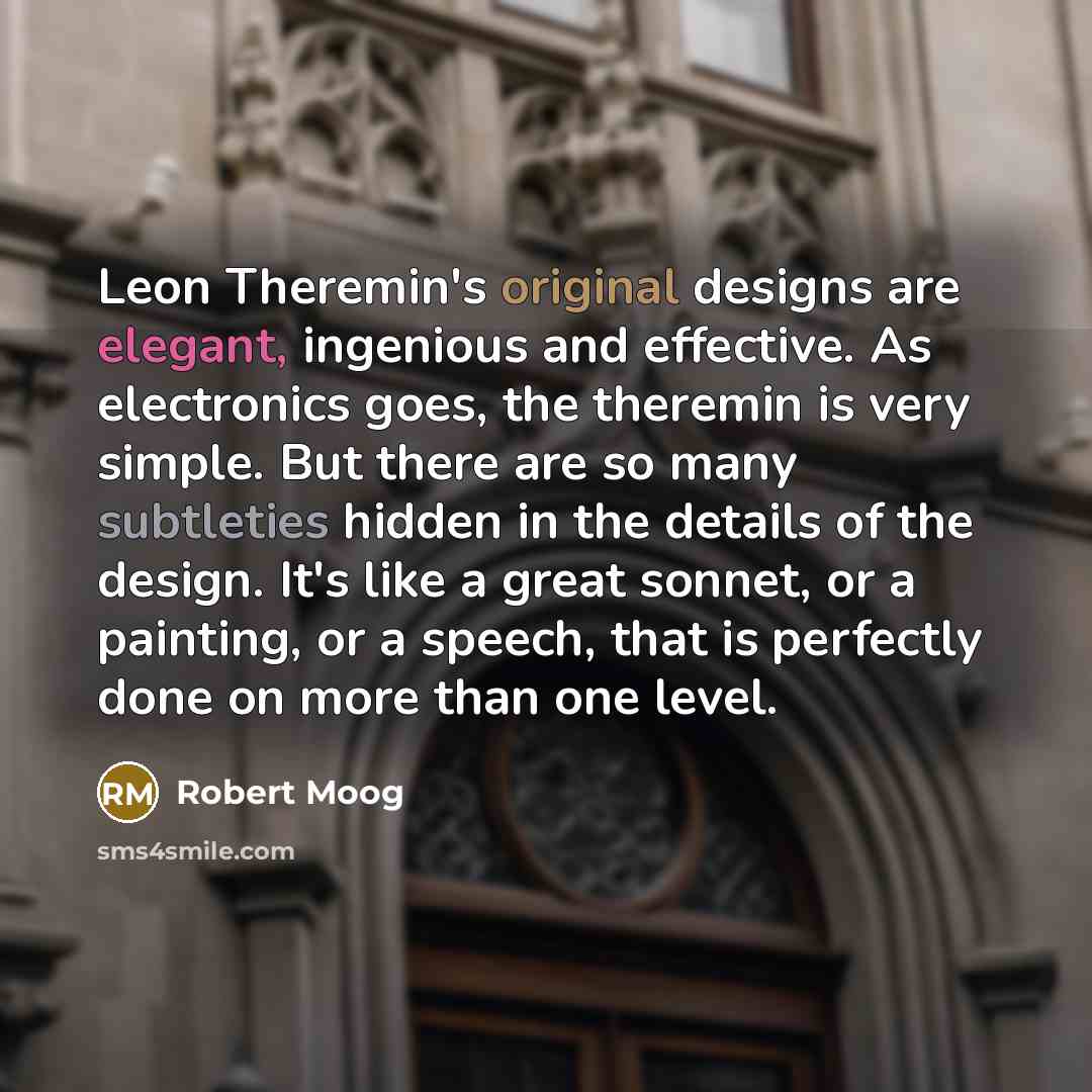 “Leon Theremin's original designs are elegant, ingenious and effective. As electronics goes, the theremin is very simple. But there are so many subtleties hidden in the details of the design. It's like a great sonnet, or a painting, or a speech, that is perfectly done on more than one level.” quote by Robert Moog