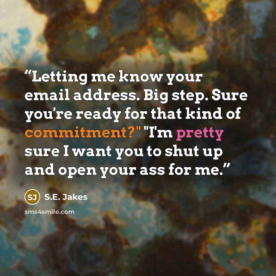 “Letting me know your email address. Big step. Sure you're ready for that kind of commitment?" "I'm pretty sure I want you to shut up and open your ass for me.” quote by S.E. Jakes