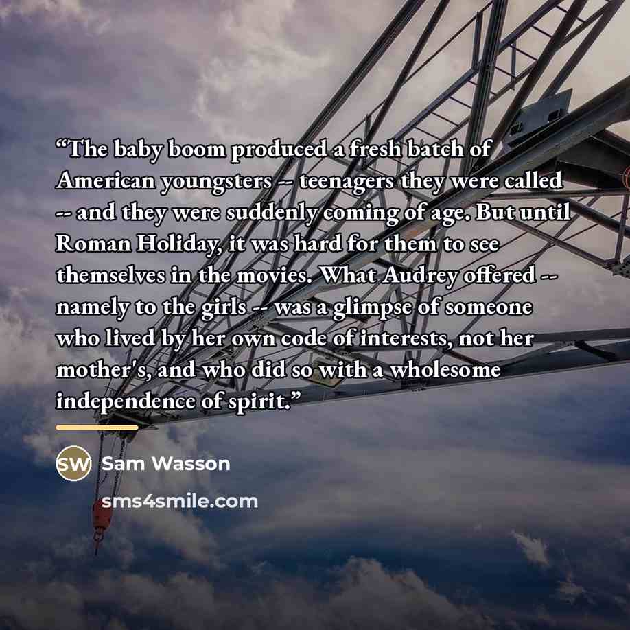 “The baby boom produced a fresh batch of American youngsters -- teenagers they were called -- and they were suddenly coming of age. But until Roman Holiday, it was hard for them to see themselves in the movies. What Audrey offered -- namely to the girls -- was a glimpse of someone who lived by her…” quote by Sam Wasson