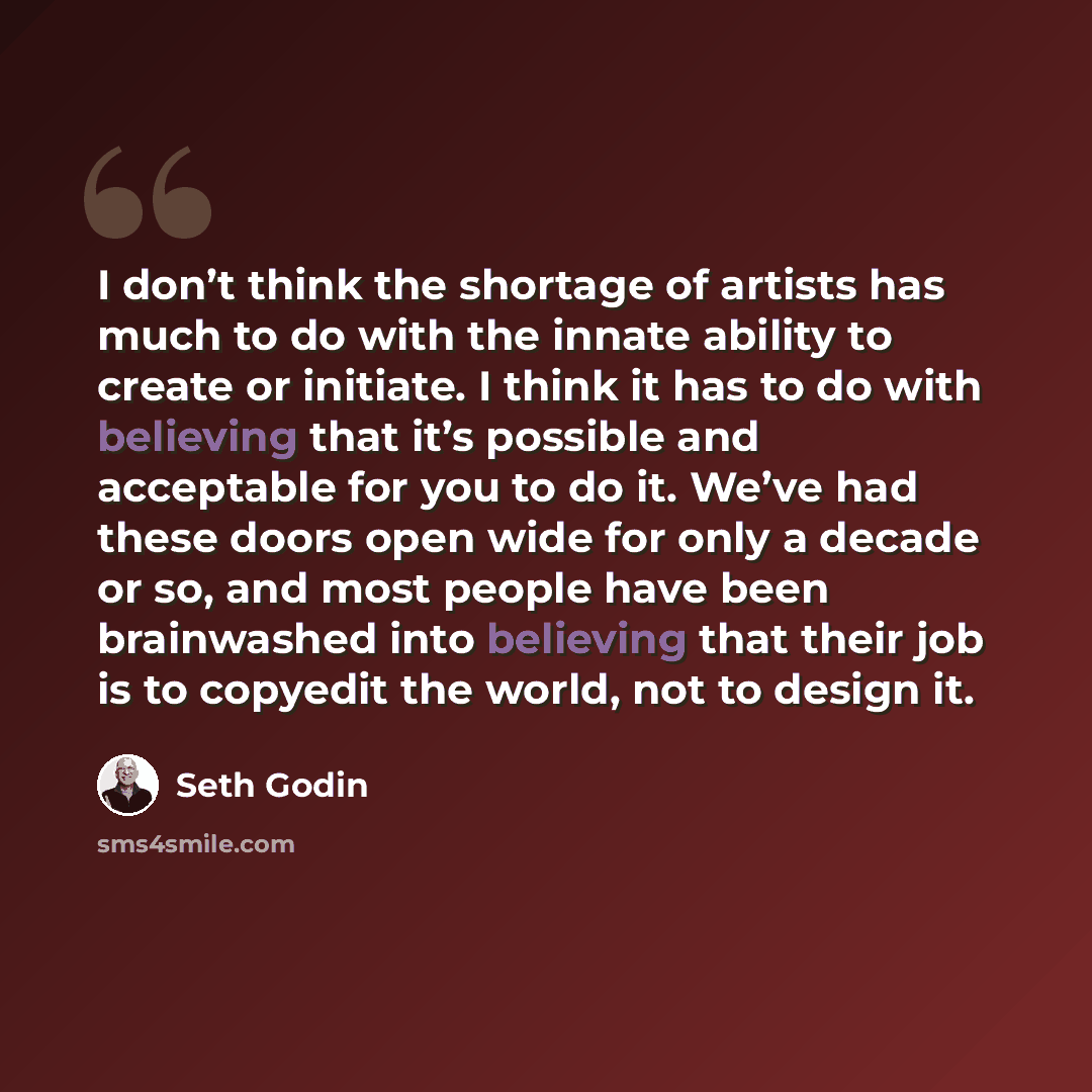 “I don’t think the shortage of artists has much to do with the innate ability to create or initiate. I think it has to do with believing that it’s possible and acceptable for you to do it. We’ve had these doors open wide for only a decade or so, and most people have been brainwashed into believing…” quote by Seth Godin