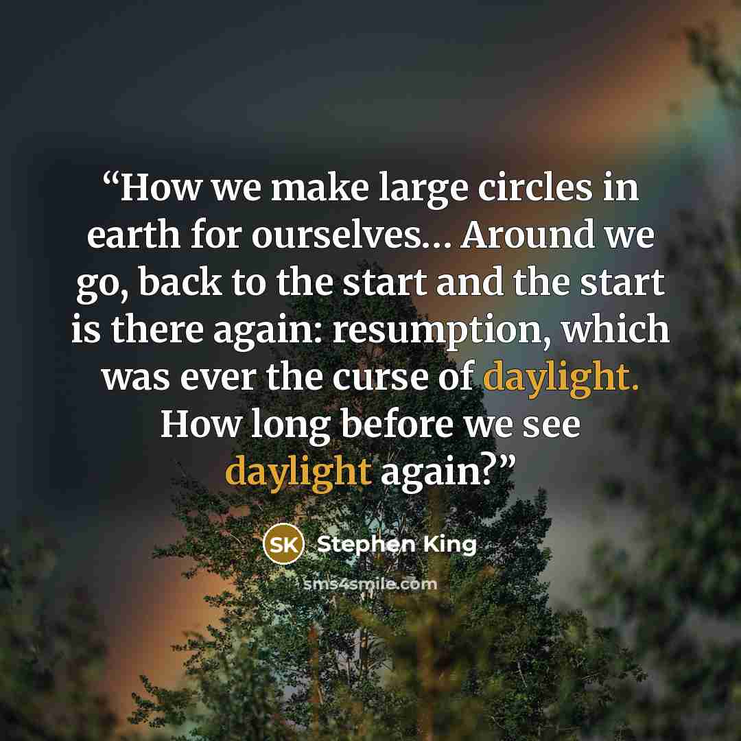 “How we make large circles in earth for ourselves… Around we go, back to the start and the start is there again: resumption, which was ever the curse of daylight. How long before we see daylight again?” quote by Stephen King