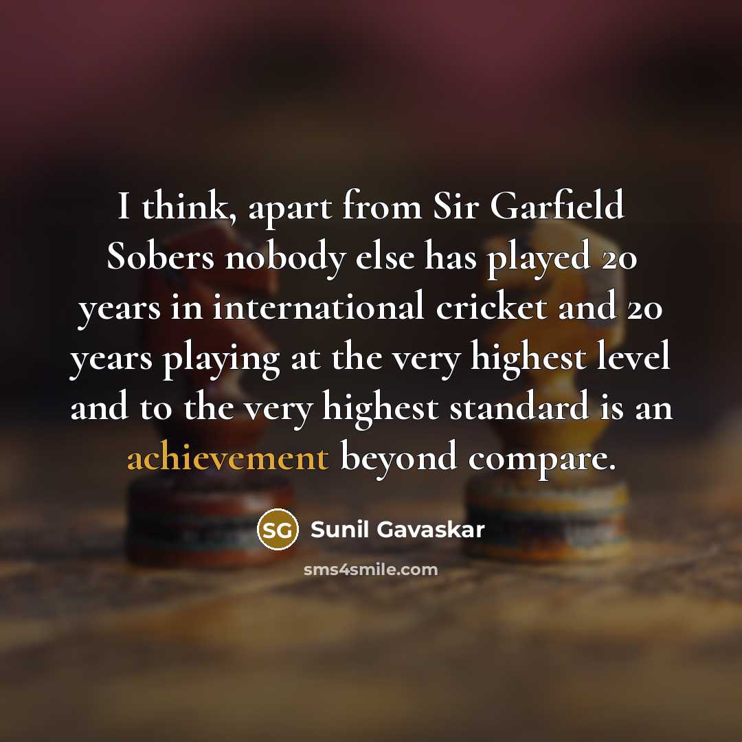 “I think, apart from Sir Garfield Sobers nobody else has played 20 years in international cricket and 20 years playing at the very highest level and to the very highest standard is an achievement beyond compare.” quote by Sunil Gavaskar