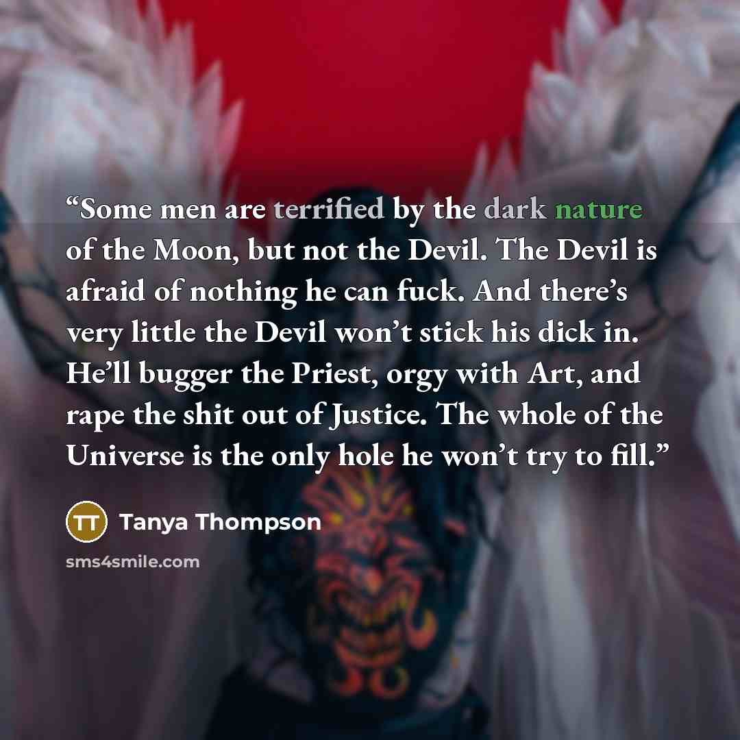 “Some men are terrified by the dark nature of the Moon, but not the Devil. The Devil is afraid of nothing he can fuck. And there’s very little the Devil won’t stick his dick in. He’ll bugger the Priest, orgy with Art, and rape the shit out of Justice. The whole of the Universe is the only hole he…” quote by Tanya Thompson