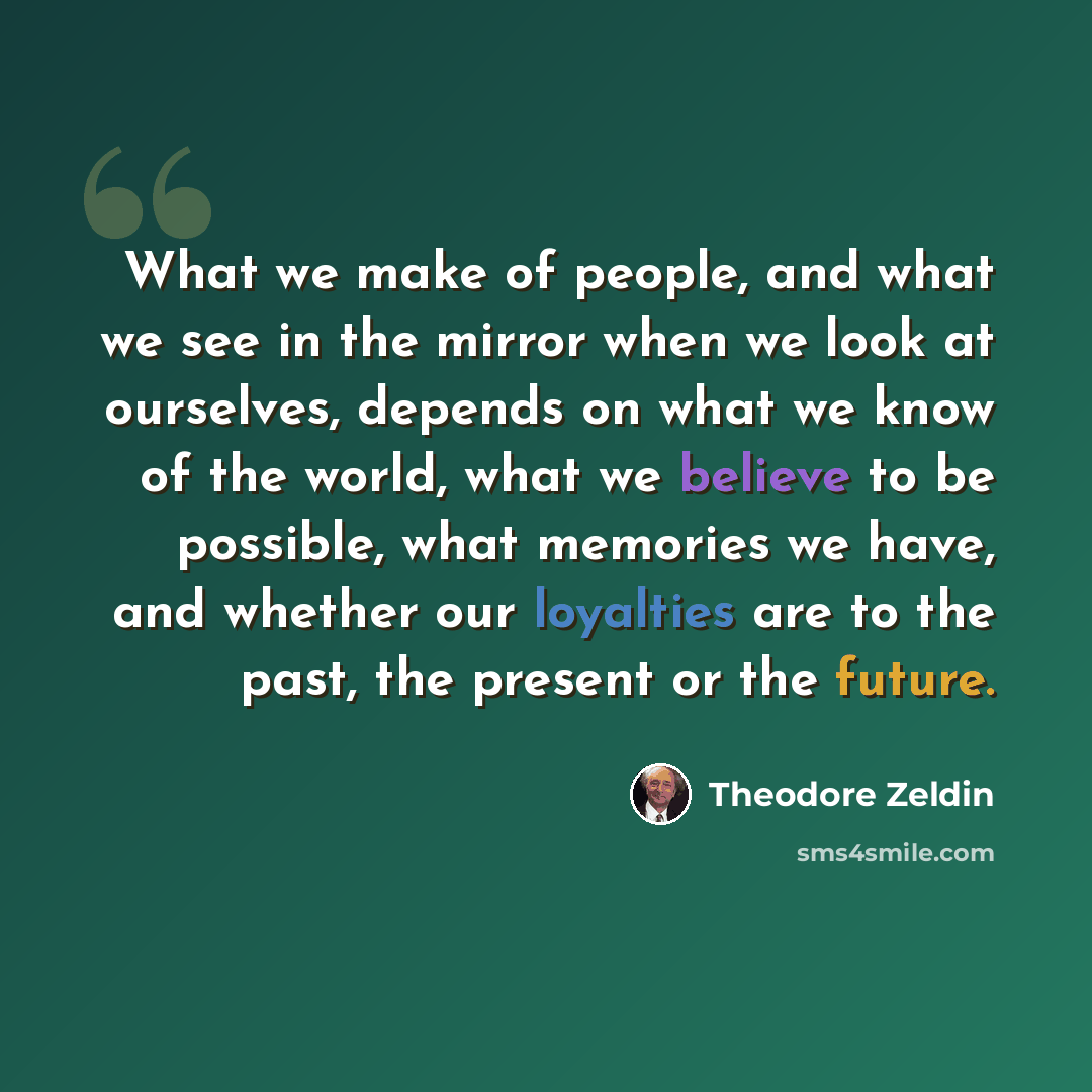 “What we make of people, and what we see in the mirror when we look at ourselves, depends on what we know of the world, what we believe to be possible, what memories we have, and whether our loyalties are to the past, the present or the future.” quote by Theodore Zeldin