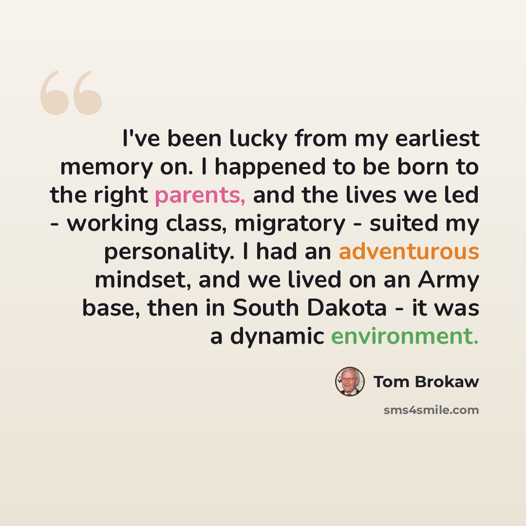 “I've been lucky from my earliest memory on. I happened to be born to the right parents, and the lives we led - working class, migratory - suited my personality. I had an adventurous mindset, and we lived on an Army base, then in South Dakota - it was a dynamic environment.” quote by Tom Brokaw