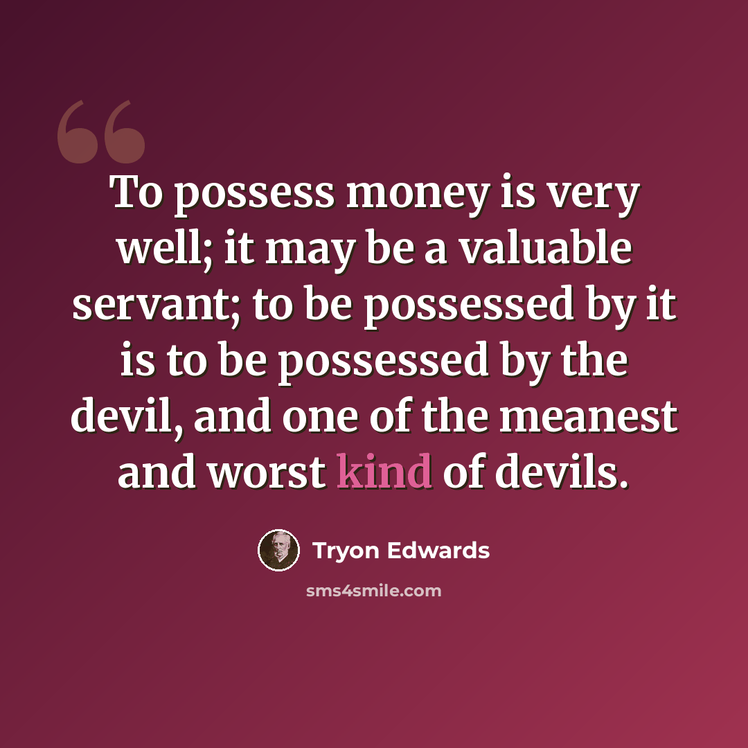 “To possess money is very well; it may be a valuable servant; to be possessed by it is to be possessed by the devil, and one of the meanest and worst kind of devils.” quote by Tryon Edwards