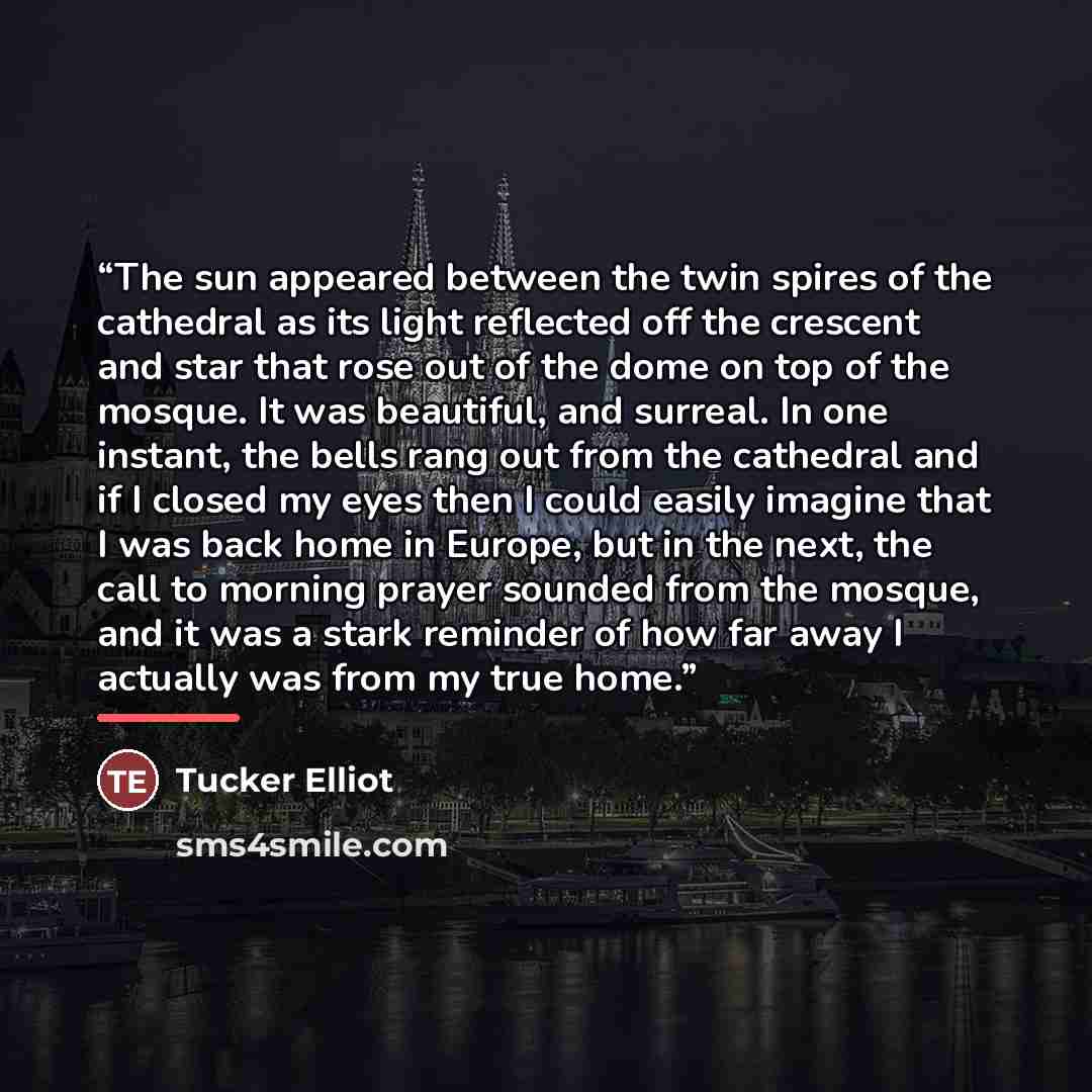 “The sun appeared between the twin spires of the cathedral as its light reflected off the crescent and star that rose out of the dome on top of the mosque. It was beautiful, and surreal. In one instant, the bells rang out from the cathedral and if I closed my eyes then I could easily imagine that I…” quote by Tucker Elliot