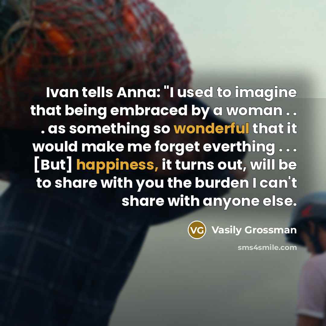 “Ivan tells Anna: "I used to imagine that being embraced by a woman . . . as something so wonderful that it would make me forget everthing . . . [But] happiness, it turns out, will be to share with you the burden I can't share with anyone else.” quote by Vasily Grossman