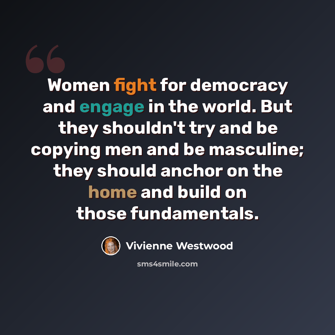 “Women fight for democracy and engage in the world. But they shouldn't try and be copying men and be masculine; they should anchor on the home and build on those fundamentals.” quote by Vivienne Westwood