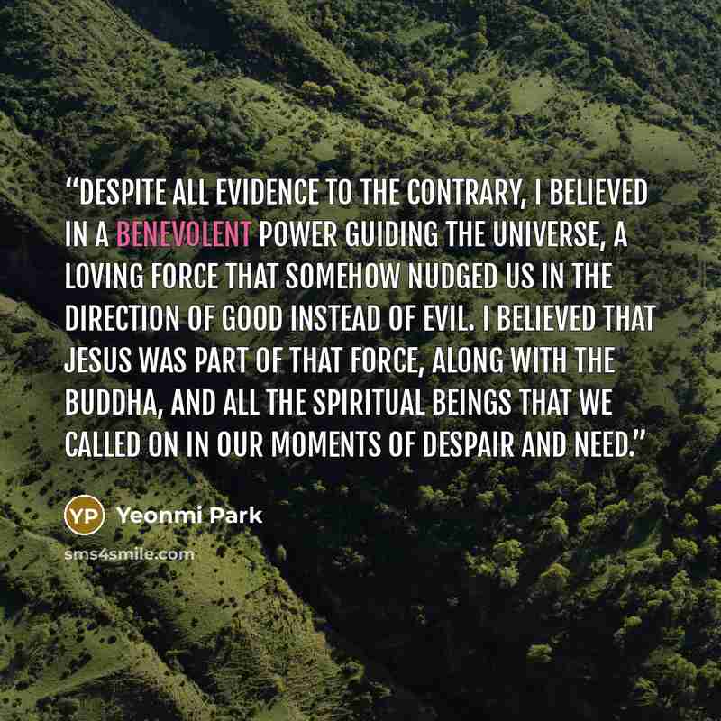 “Despite all evidence to the contrary, I believed in a benevolent power guiding the universe, a loving force that somehow nudged us in the direction of good instead of evil. I believed that Jesus was part of that force, along with the Buddha, and all the spiritual beings that we called on in our…” quote by Yeonmi Park