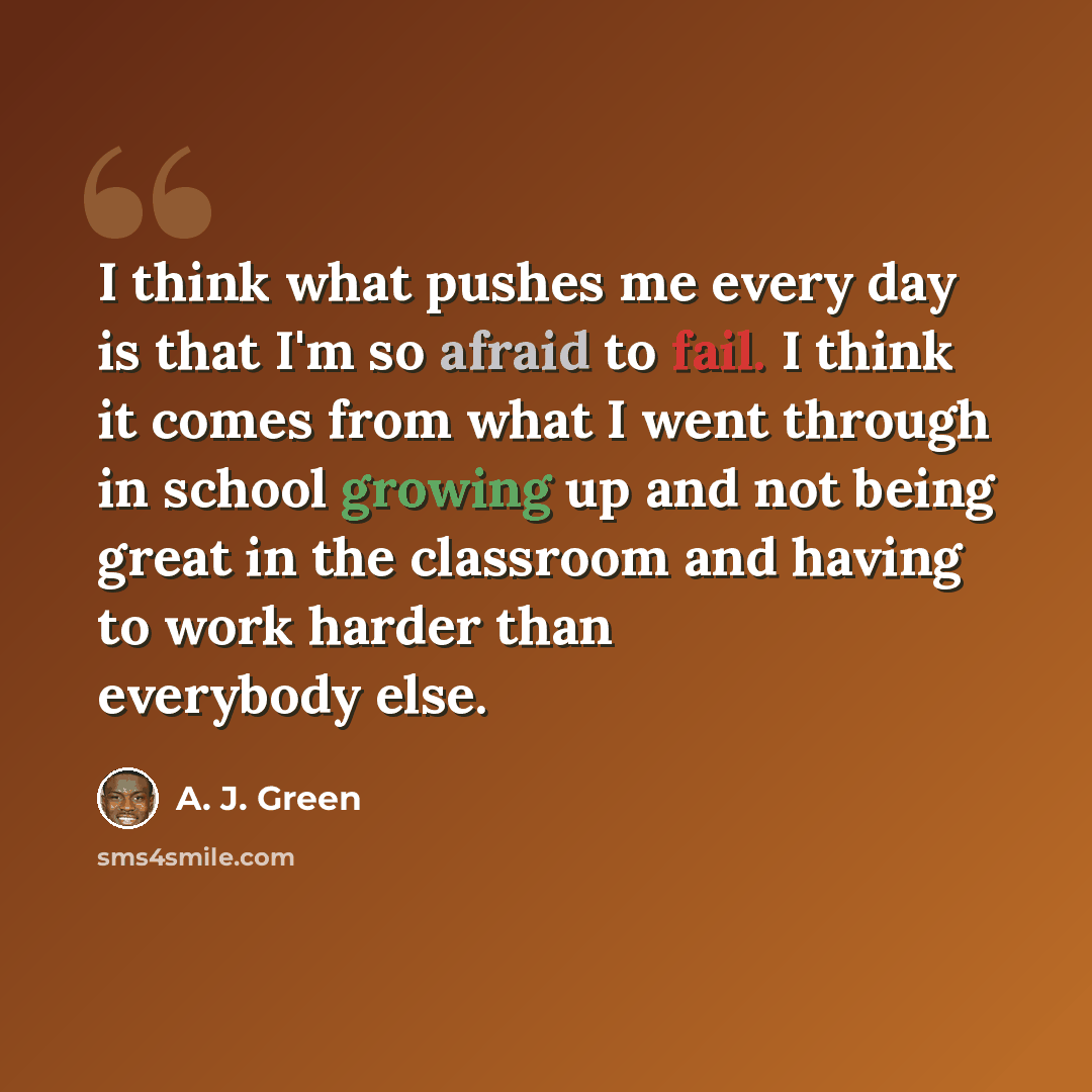 “I think what pushes me every day is that I'm so afraid to fail. I think it comes from what I went through in school growing up and not being great in the classroom and having to work harder than everybody else.” quote by A. J. Green
