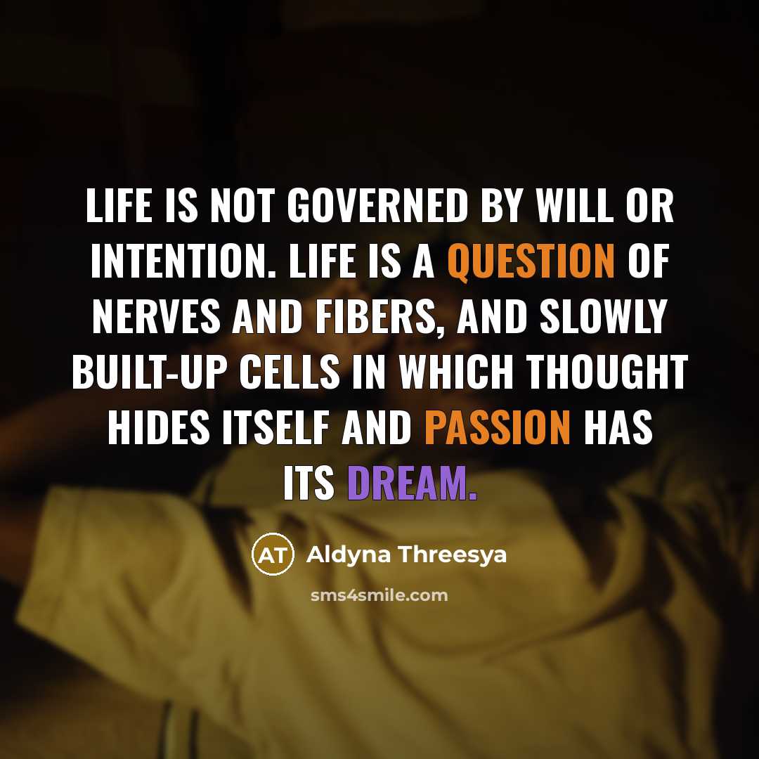 “Life is not governed by will or intention. Life is a question of nerves and fibers, and slowly built-up cells in which thought hides itself and passion has its dream.” quote by Aldyna Threesya