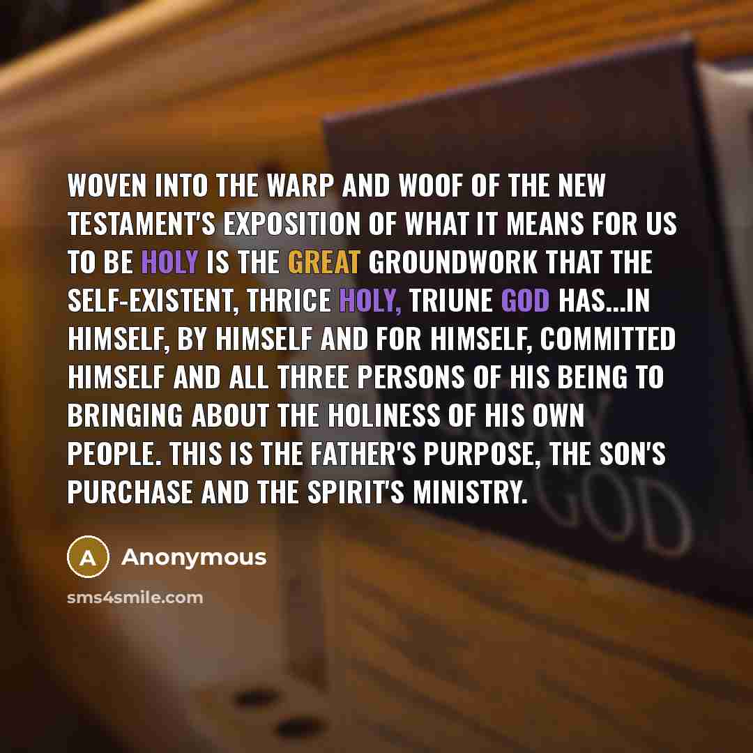 “Woven into the warp and woof of the New Testament's exposition of what it means for us to be holy is the great groundwork that the self-existent, thrice holy, triune God has...in Himself, by Himself and for Himself, committed Himself and all three Persons of His being to bringing about the…” quote by Anonymous