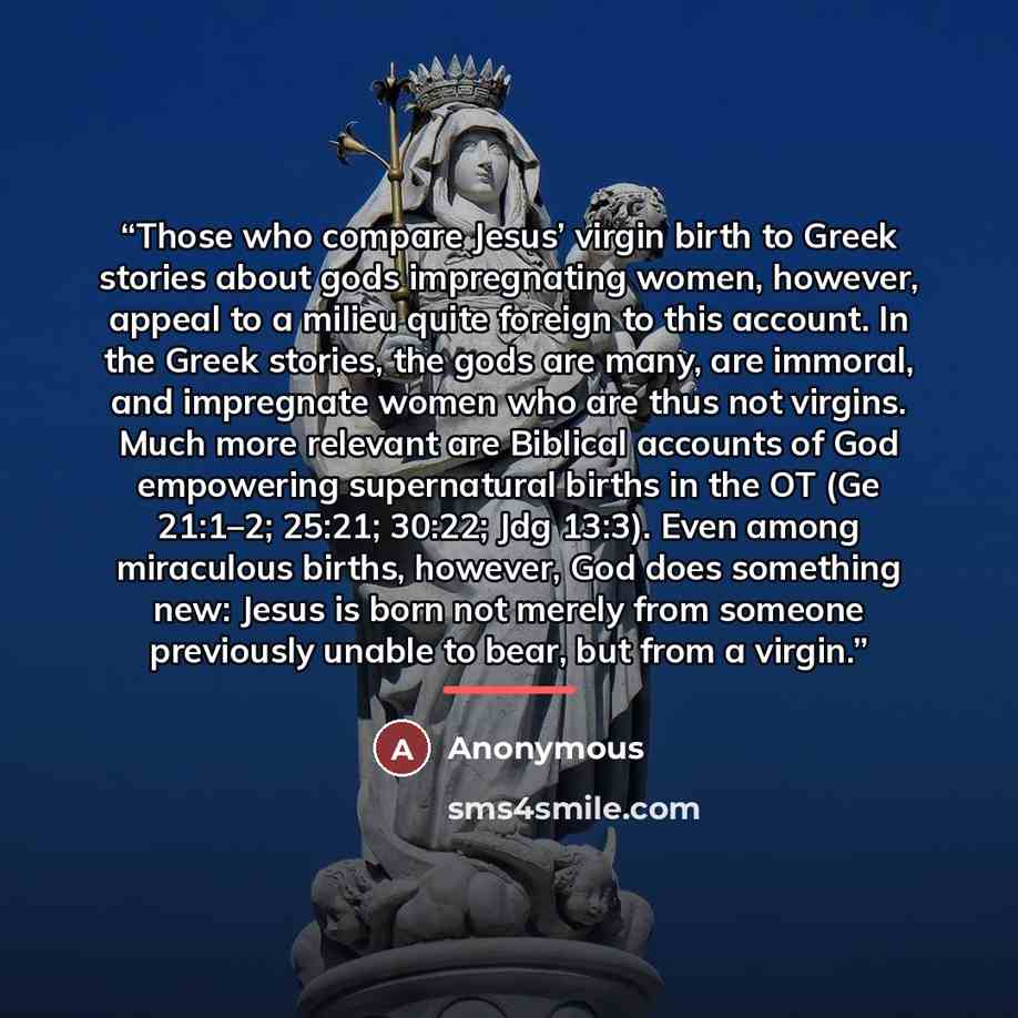 “Those who compare Jesus’ virgin birth to Greek stories about gods impregnating women, however, appeal to a milieu quite foreign to this account. In the Greek stories, the gods are many, are immoral, and impregnate women who are thus not virgins. Much more relevant are Biblical accounts of God…” quote by Anonymous
