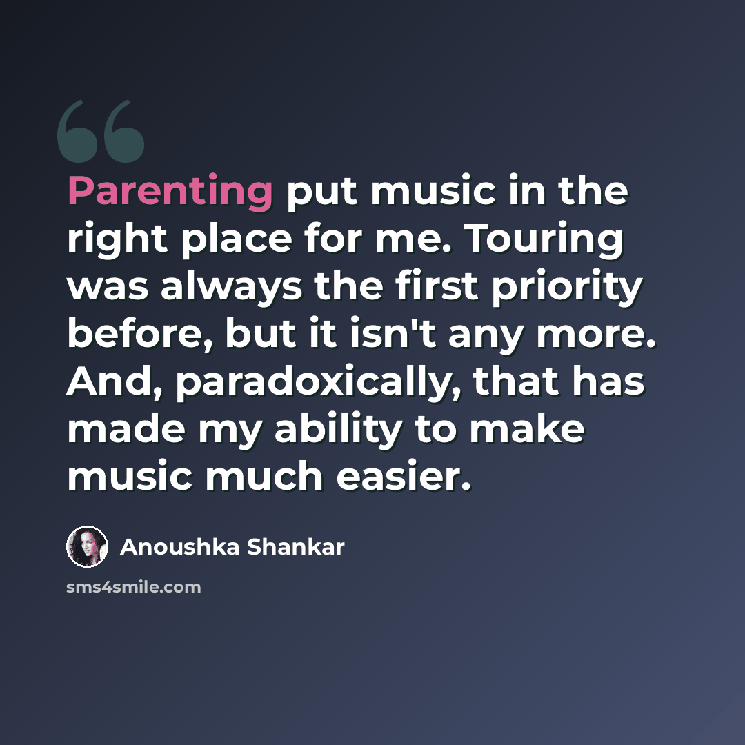 “Parenting put music in the right place for me. Touring was always the first priority before, but it isn't any more. And, paradoxically, that has made my ability to make music much easier.” quote by Anoushka Shankar