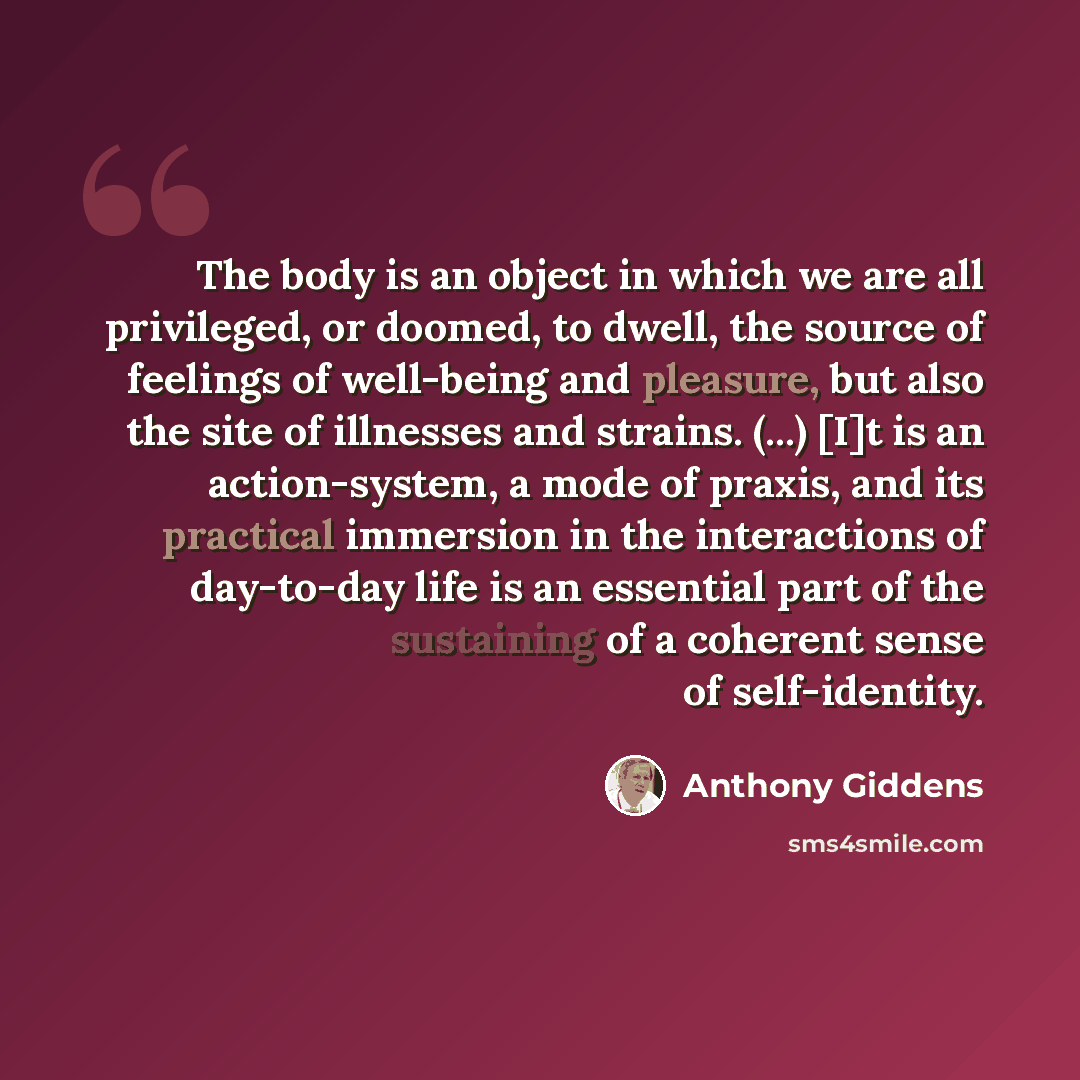 “The body is an object in which we are all privileged, or doomed, to dwell, the source of feelings of well-being and pleasure, but also the site of illnesses and strains. (...) [I]t is an action-system, a mode of praxis, and its practical immersion in the interactions of day-to-day life is an…” quote by Anthony Giddens